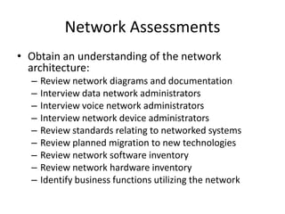 Network Assessments
• Obtain an understanding of the network
architecture:
– Review network diagrams and documentation
– Interview data network administrators
– Interview voice network administrators
– Interview network device administrators
– Review standards relating to networked systems
– Review planned migration to new technologies
– Review network software inventory
– Review network hardware inventory
– Identify business functions utilizing the network
 