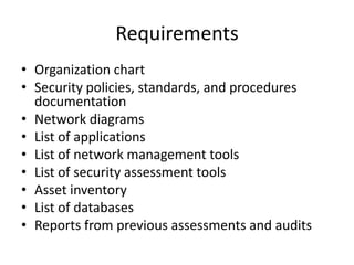 Requirements
• Organization chart
• Security policies, standards, and procedures
documentation
• Network diagrams
• List of applications
• List of network management tools
• List of security assessment tools
• Asset inventory
• List of databases
• Reports from previous assessments and audits
 