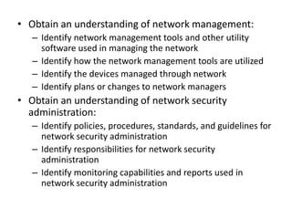 • Obtain an understanding of network management:
– Identify network management tools and other utility
software used in managing the network
– Identify how the network management tools are utilized
– Identify the devices managed through network
– Identify plans or changes to network managers
• Obtain an understanding of network security
administration:
– Identify policies, procedures, standards, and guidelines for
network security administration
– Identify responsibilities for network security
administration
– Identify monitoring capabilities and reports used in
network security administration
 
