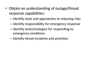 • Obtain an understanding of outage/threat
response capabilities:
– Identify tools and approaches to reducing risks
– Identify responsibility for emergency response
– Identify tools/strategies for responding to
emergency conditions
– Identify threat incidents and priorities
 