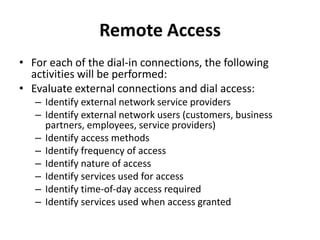 Remote Access
• For each of the dial-in connections, the following
activities will be performed:
• Evaluate external connections and dial access:
– Identify external network service providers
– Identify external network users (customers, business
partners, employees, service providers)
– Identify access methods
– Identify frequency of access
– Identify nature of access
– Identify services used for access
– Identify time-of-day access required
– Identify services used when access granted
 