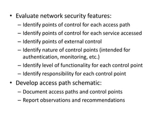 • Evaluate network security features:
– Identify points of control for each access path
– Identify points of control for each service accessed
– Identify points of external control
– Identify nature of control points (intended for
authentication, monitoring, etc.)
– Identify level of functionality for each control point
– Identify responsibility for each control point
• Develop access path schematic:
– Document access paths and control points
– Report observations and recommendations
 