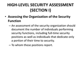 HIGH-LEVEL SECURITY ASSESSMENT
(SECTION I)
• Assessing the Organization of the Security
Function
– An assessment of the security organization should
document the number of individuals performing
security functions, including full-time security
positions as well as individuals that dedicate only
a portion of their time to security.
– To whom these positions report.
 