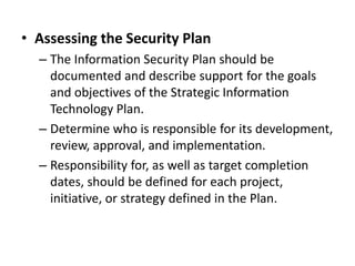• Assessing the Security Plan
– The Information Security Plan should be
documented and describe support for the goals
and objectives of the Strategic Information
Technology Plan.
– Determine who is responsible for its development,
review, approval, and implementation.
– Responsibility for, as well as target completion
dates, should be defined for each project,
initiative, or strategy defined in the Plan.
 