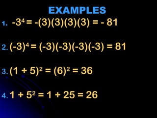 EXAMPLES
EXAMPLES
1.
1. -3
-34
4
= -(3)(3)(3)(3) = - 81
= -(3)(3)(3)(3) = - 81
2.
2. (-3)
(-3)4
4
= (-3)(-3)(-3)(-3) = 81
= (-3)(-3)(-3)(-3) = 81
3.
3. (1 + 5)
(1 + 5)2
2
= (6)
= (6)2
2
= 36
= 36
4.
4. 1 + 5
1 + 52
2
= 1 + 25 = 26
= 1 + 25 = 26
 