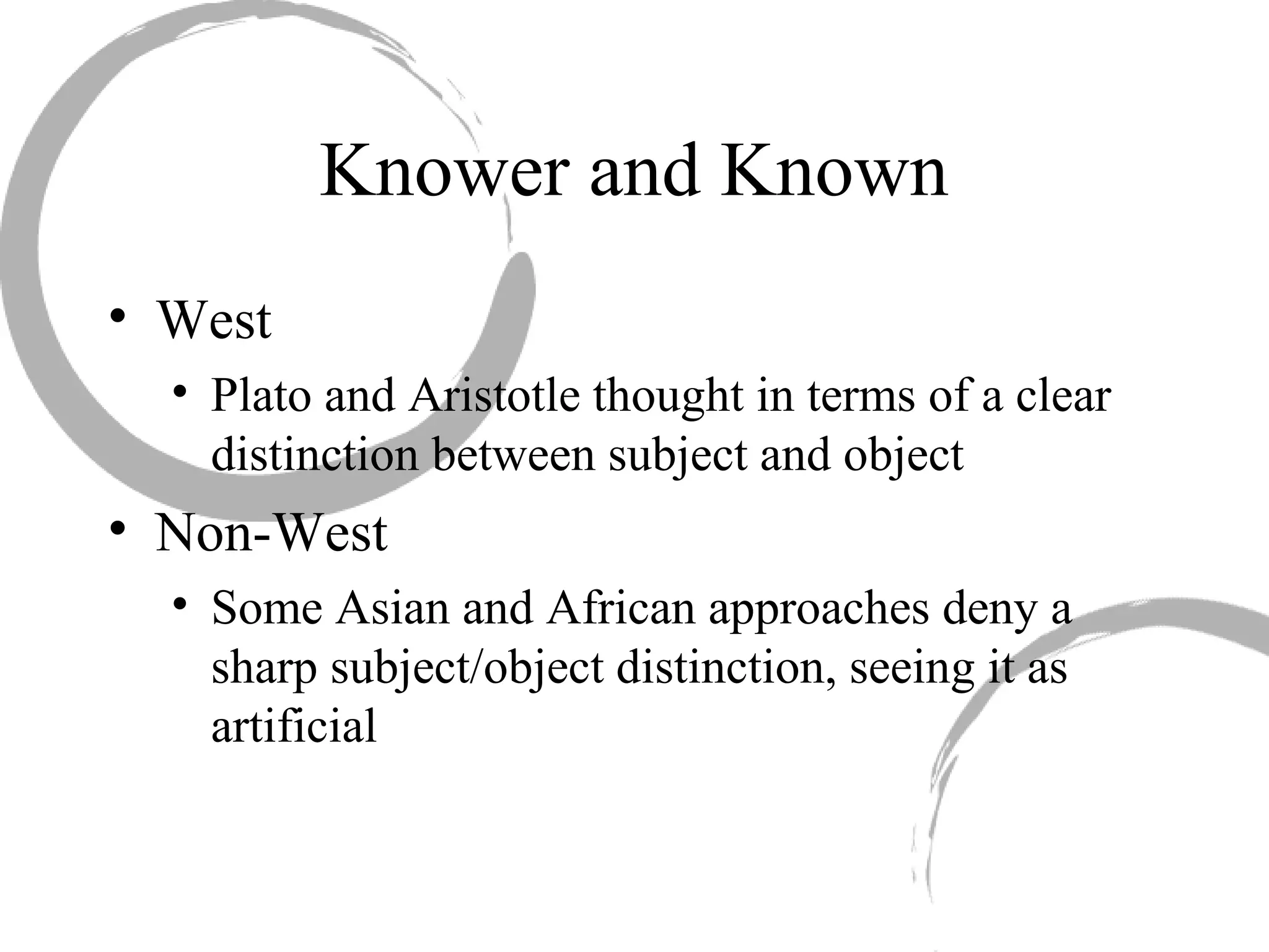 Knower and Known
• West
• Plato and Aristotle thought in terms of a clear
distinction between subject and object
• Non-West
• Some Asian and African approaches deny a
sharp subject/object distinction, seeing it as
artificial
 