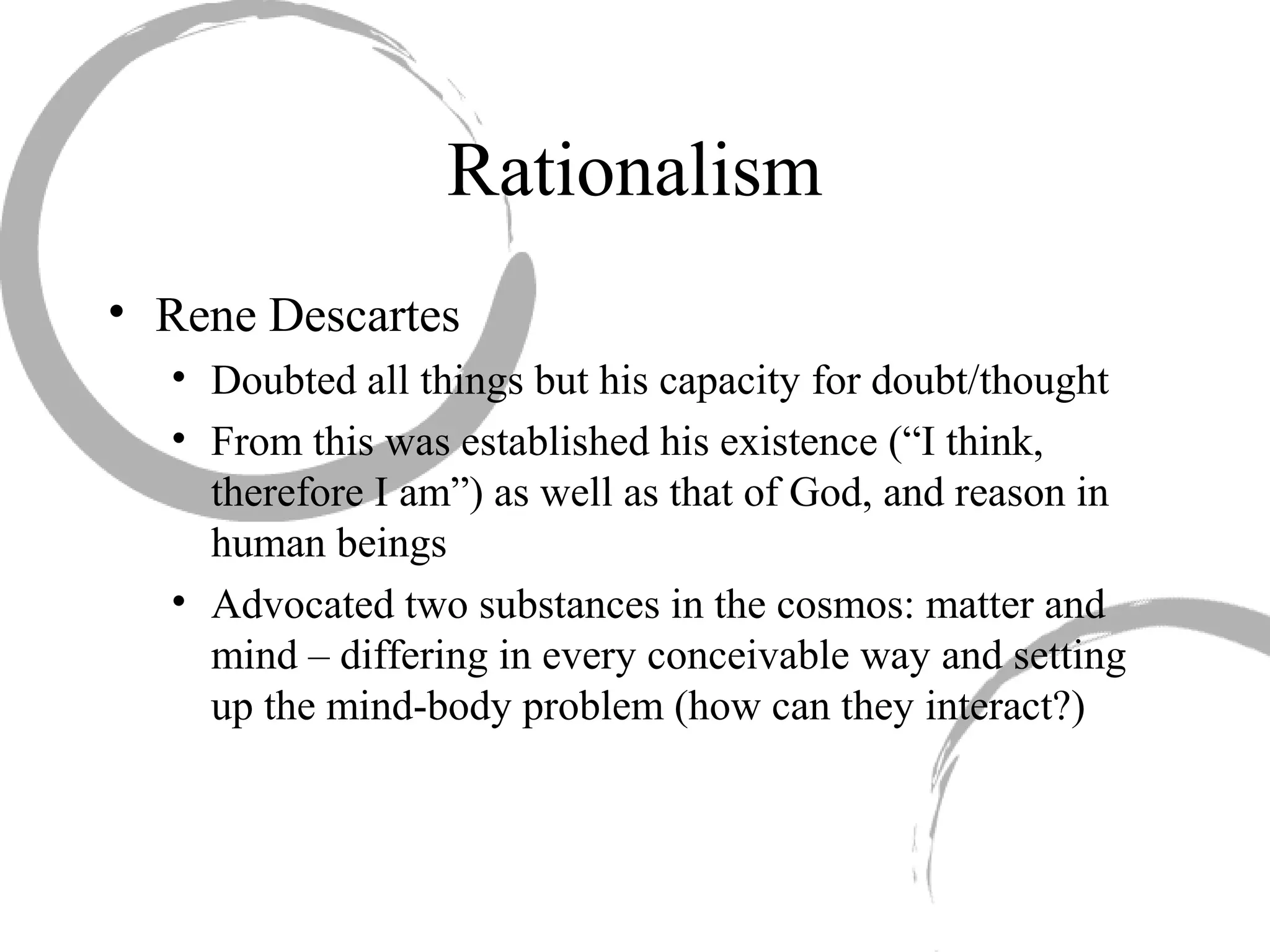 • Rene Descartes
• Doubted all things but his capacity for doubt/thought
• From this was established his existence (“I think,
therefore I am”) as well as that of God, and reason in
human beings
• Advocated two substances in the cosmos: matter and
mind – differing in every conceivable way and setting
up the mind-body problem (how can they interact?)
Rationalism
 