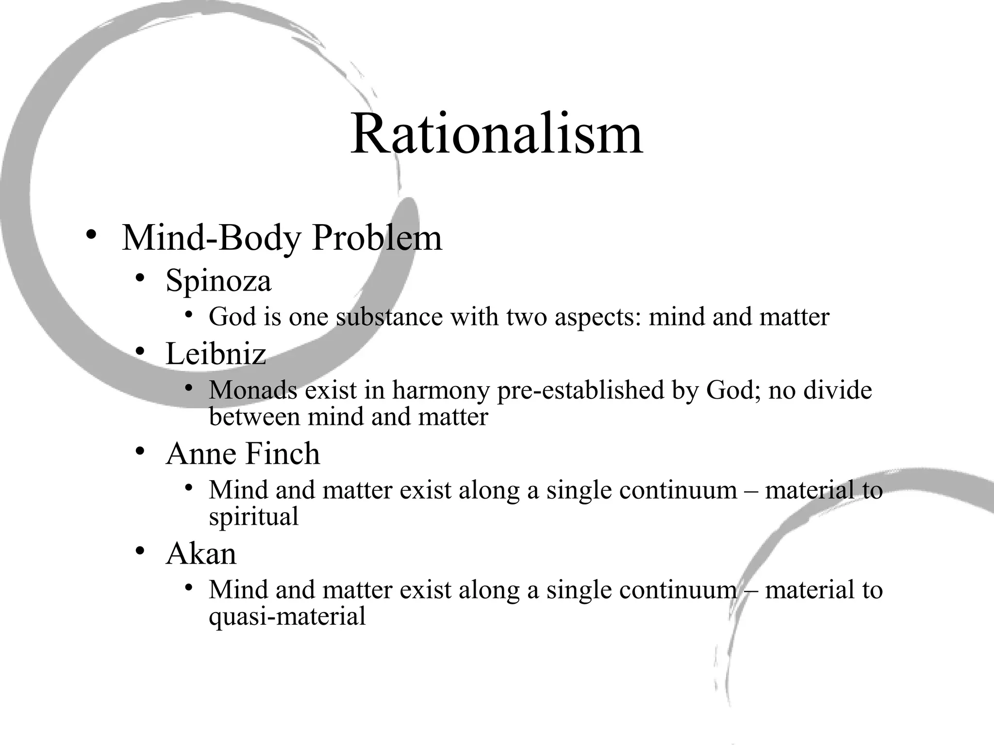 Rationalism
• Mind-Body Problem
• Spinoza
• God is one substance with two aspects: mind and matter
• Leibniz
• Monads exist in harmony pre-established by God; no divide
between mind and matter
• Anne Finch
• Mind and matter exist along a single continuum – material to
spiritual
• Akan
• Mind and matter exist along a single continuum – material to
quasi-material
 