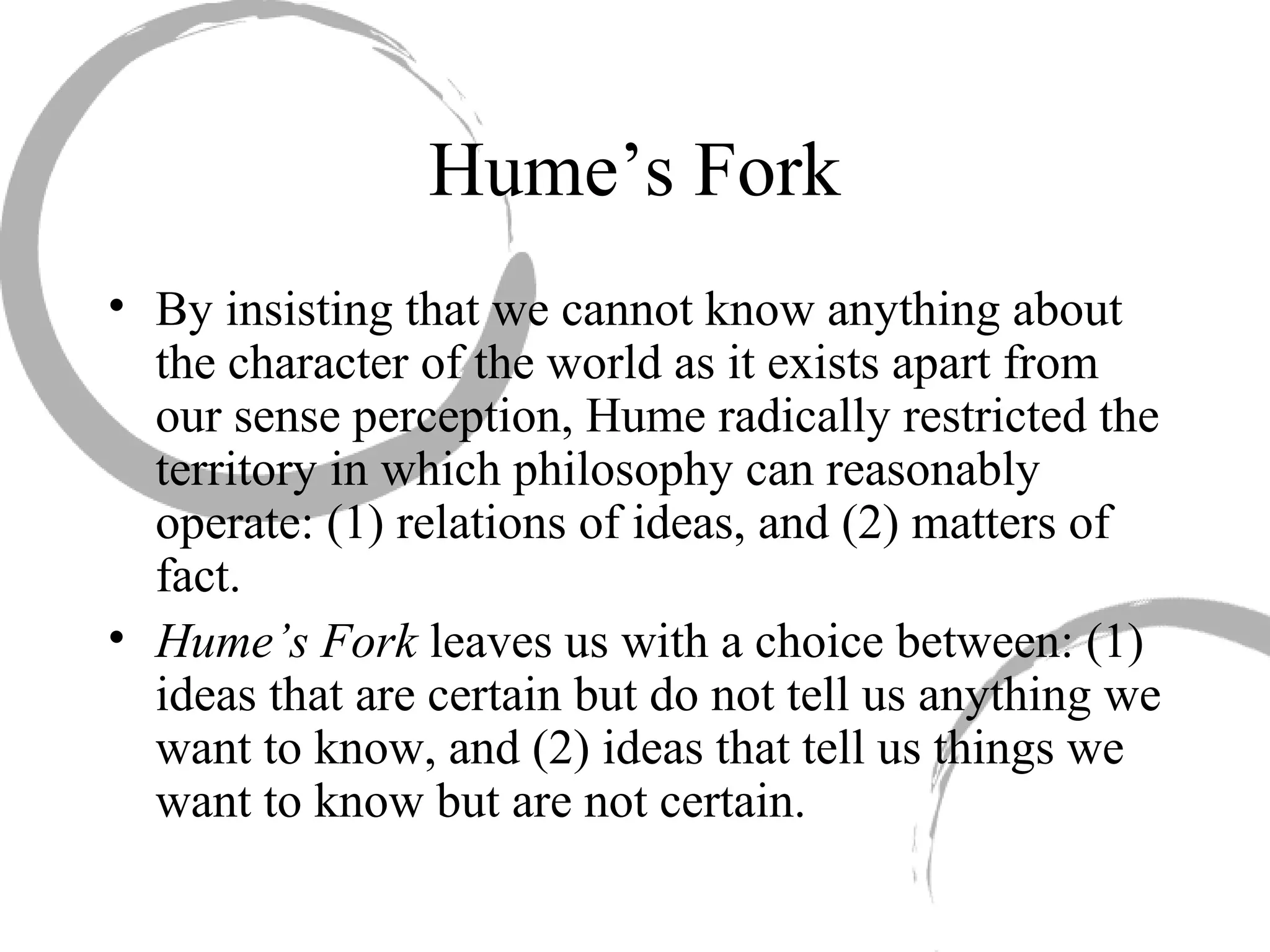 Hume’s Fork
• By insisting that we cannot know anything about
the character of the world as it exists apart from
our sense perception, Hume radically restricted the
territory in which philosophy can reasonably
operate: (1) relations of ideas, and (2) matters of
fact.
• Hume’s Fork leaves us with a choice between: (1)
ideas that are certain but do not tell us anything we
want to know, and (2) ideas that tell us things we
want to know but are not certain.
 