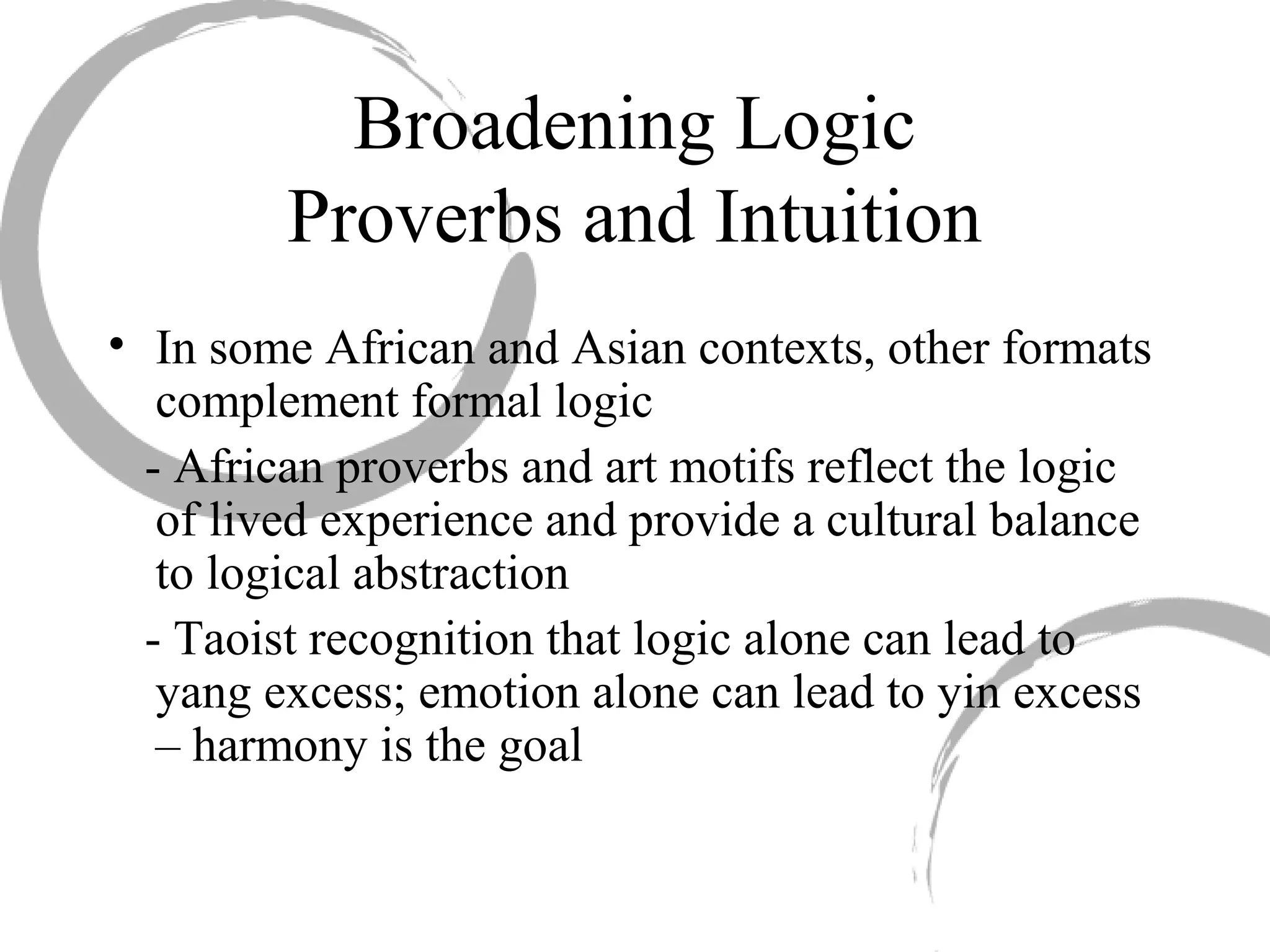 Broadening Logic
Proverbs and Intuition
• In some African and Asian contexts, other formats
complement formal logic
- African proverbs and art motifs reflect the logic
of lived experience and provide a cultural balance
to logical abstraction
- Taoist recognition that logic alone can lead to
yang excess; emotion alone can lead to yin excess
– harmony is the goal
 