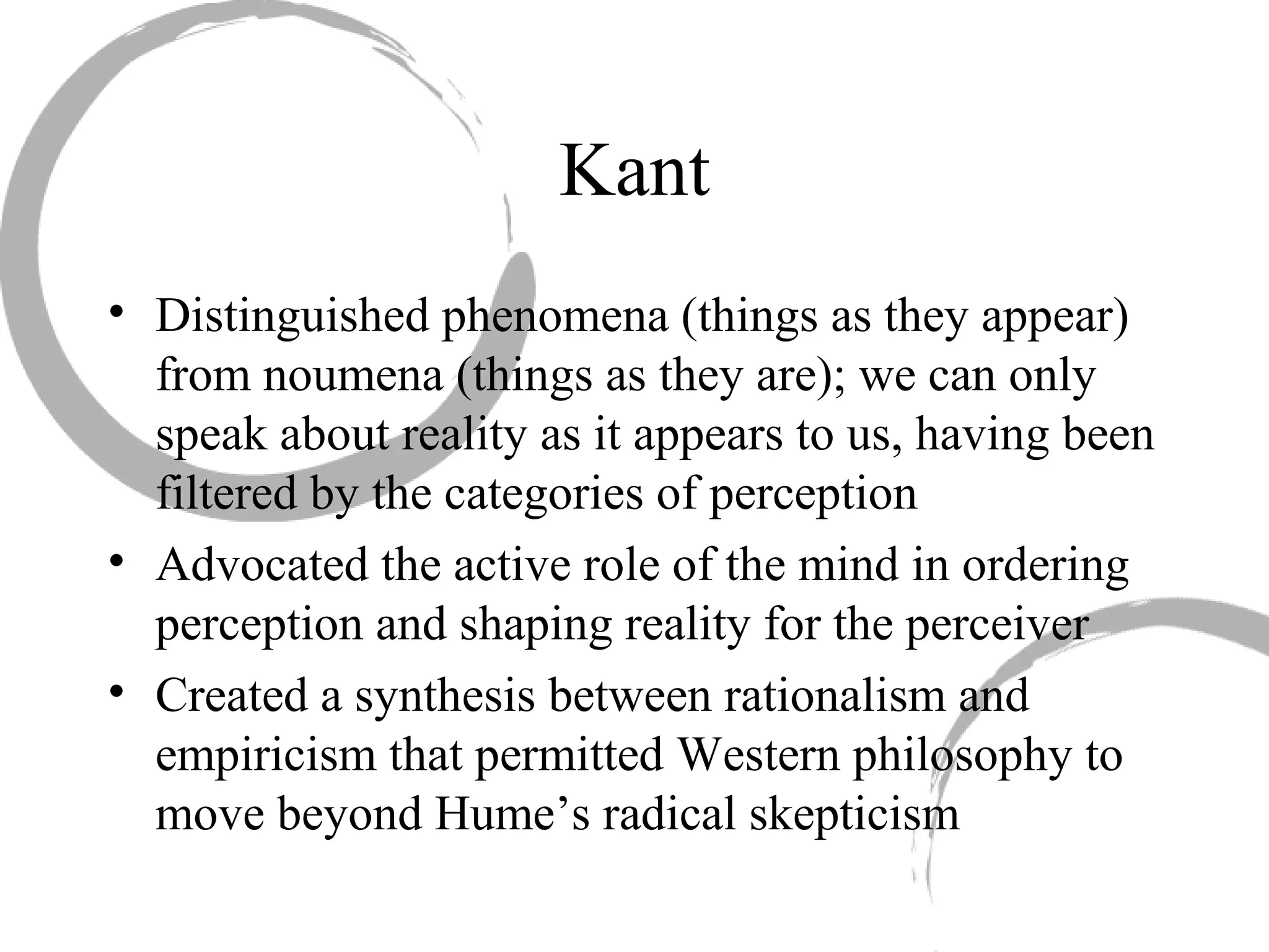 Kant
• Distinguished phenomena (things as they appear)
from noumena (things as they are); we can only
speak about reality as it appears to us, having been
filtered by the categories of perception
• Advocated the active role of the mind in ordering
perception and shaping reality for the perceiver
• Created a synthesis between rationalism and
empiricism that permitted Western philosophy to
move beyond Hume’s radical skepticism
 