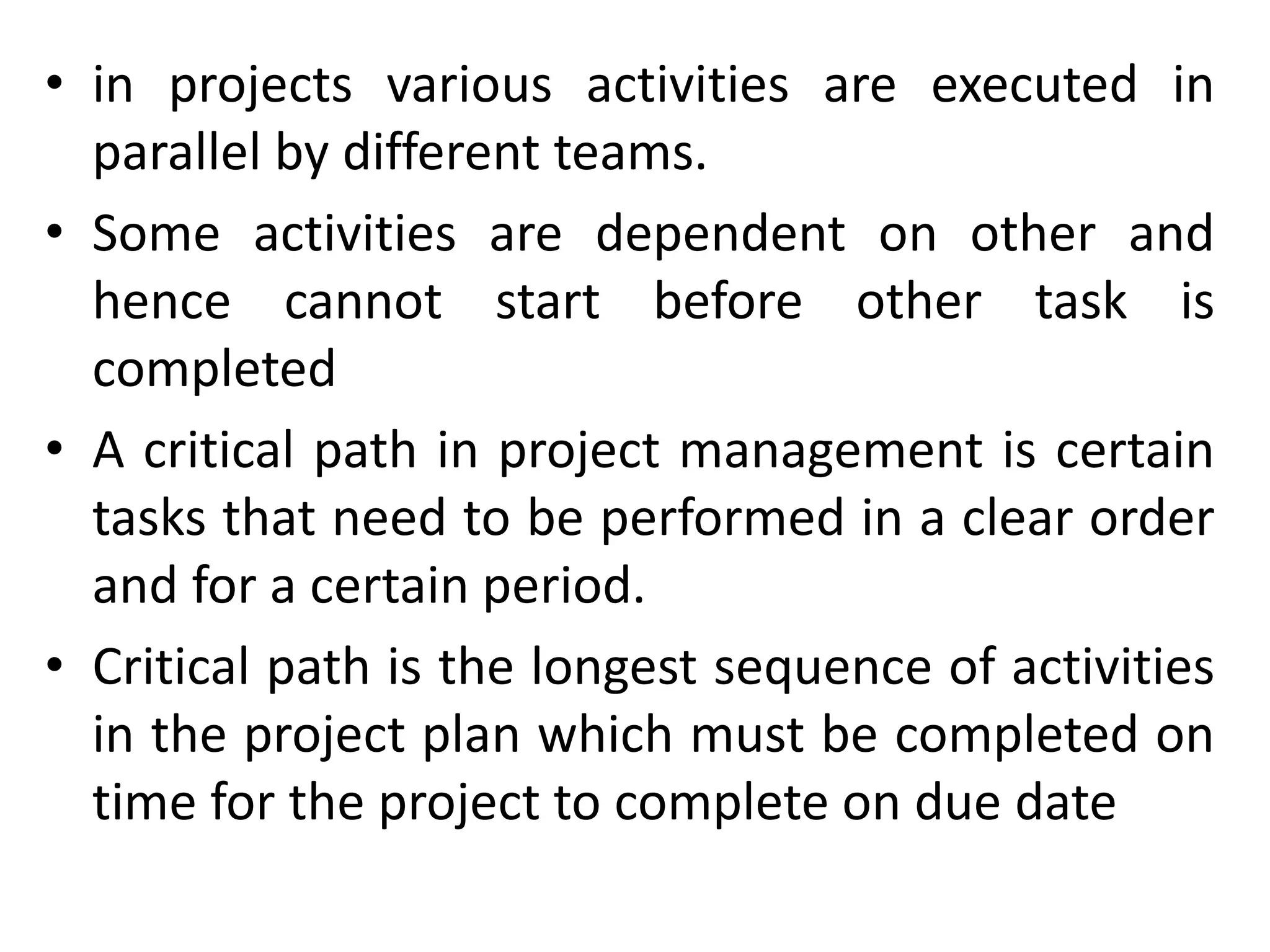 • in projects various activities are executed in
parallel by different teams.
• Some activities are dependent on other and
hence cannot start before other task is
completed
• A critical path in project management is certain
tasks that need to be performed in a clear order
and for a certain period.
• Critical path is the longest sequence of activities
in the project plan which must be completed on
time for the project to complete on due date
 