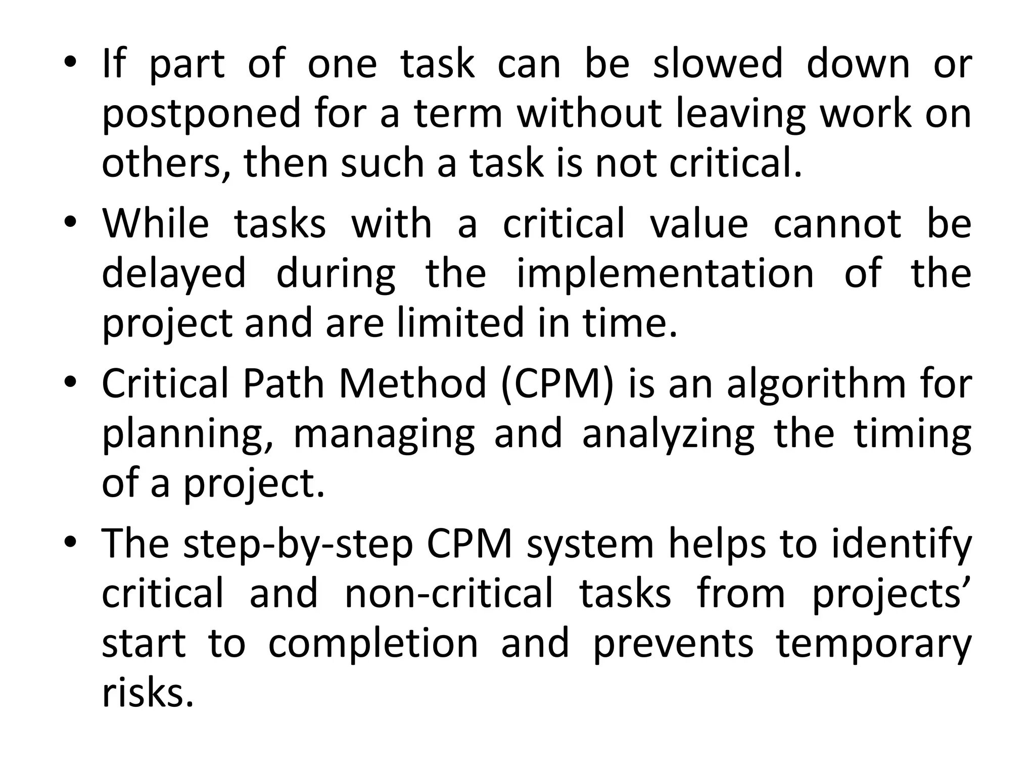 • If part of one task can be slowed down or
postponed for a term without leaving work on
others, then such a task is not critical.
• While tasks with a critical value cannot be
delayed during the implementation of the
project and are limited in time.
• Critical Path Method (CPM) is an algorithm for
planning, managing and analyzing the timing
of a project.
• The step-by-step CPM system helps to identify
critical and non-critical tasks from projects’
start to completion and prevents temporary
risks.
 