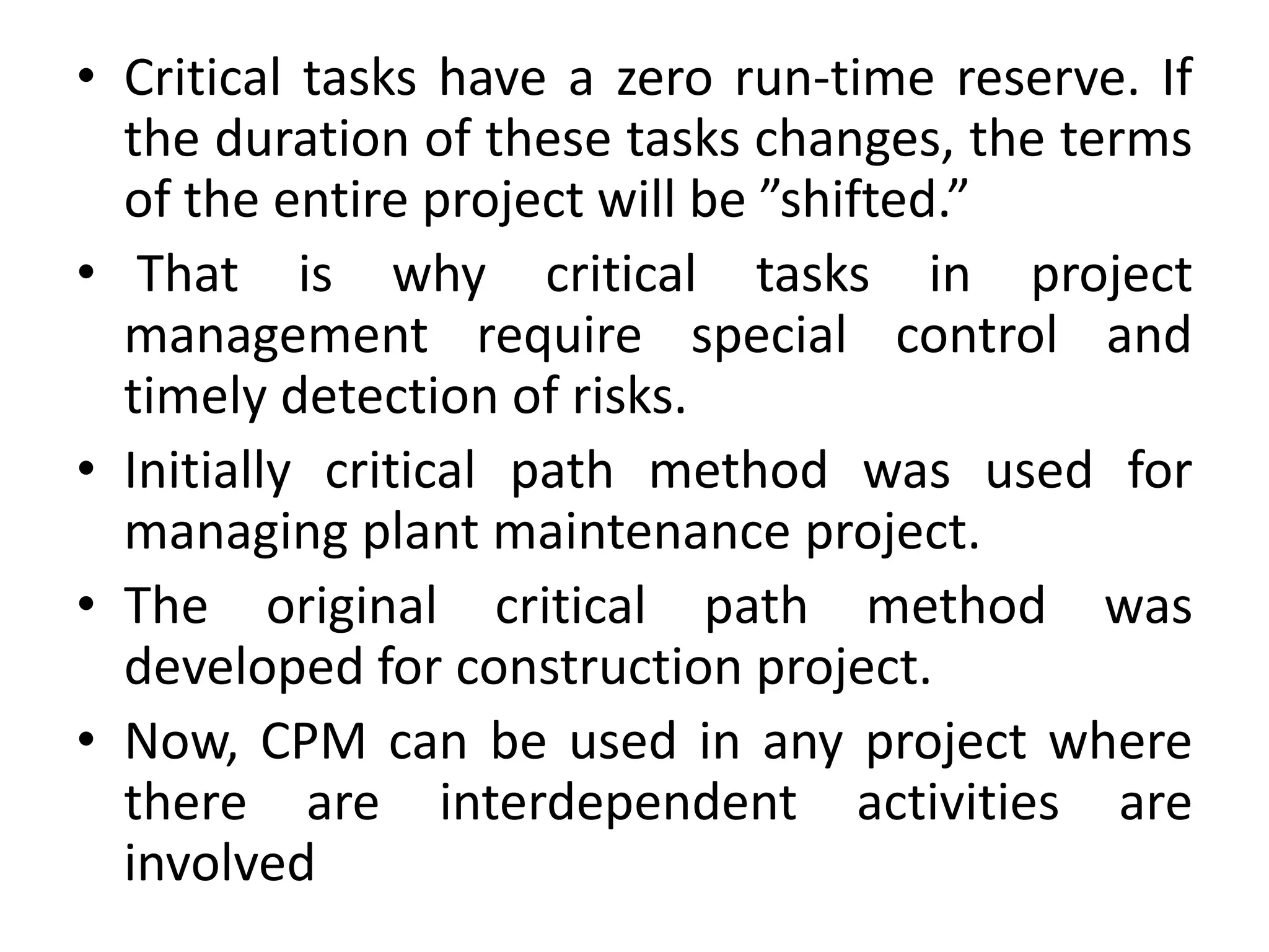 • Critical tasks have a zero run-time reserve. If
the duration of these tasks changes, the terms
of the entire project will be ”shifted.”
• That is why critical tasks in project
management require special control and
timely detection of risks.
• Initially critical path method was used for
managing plant maintenance project.
• The original critical path method was
developed for construction project.
• Now, CPM can be used in any project where
there are interdependent activities are
involved
 