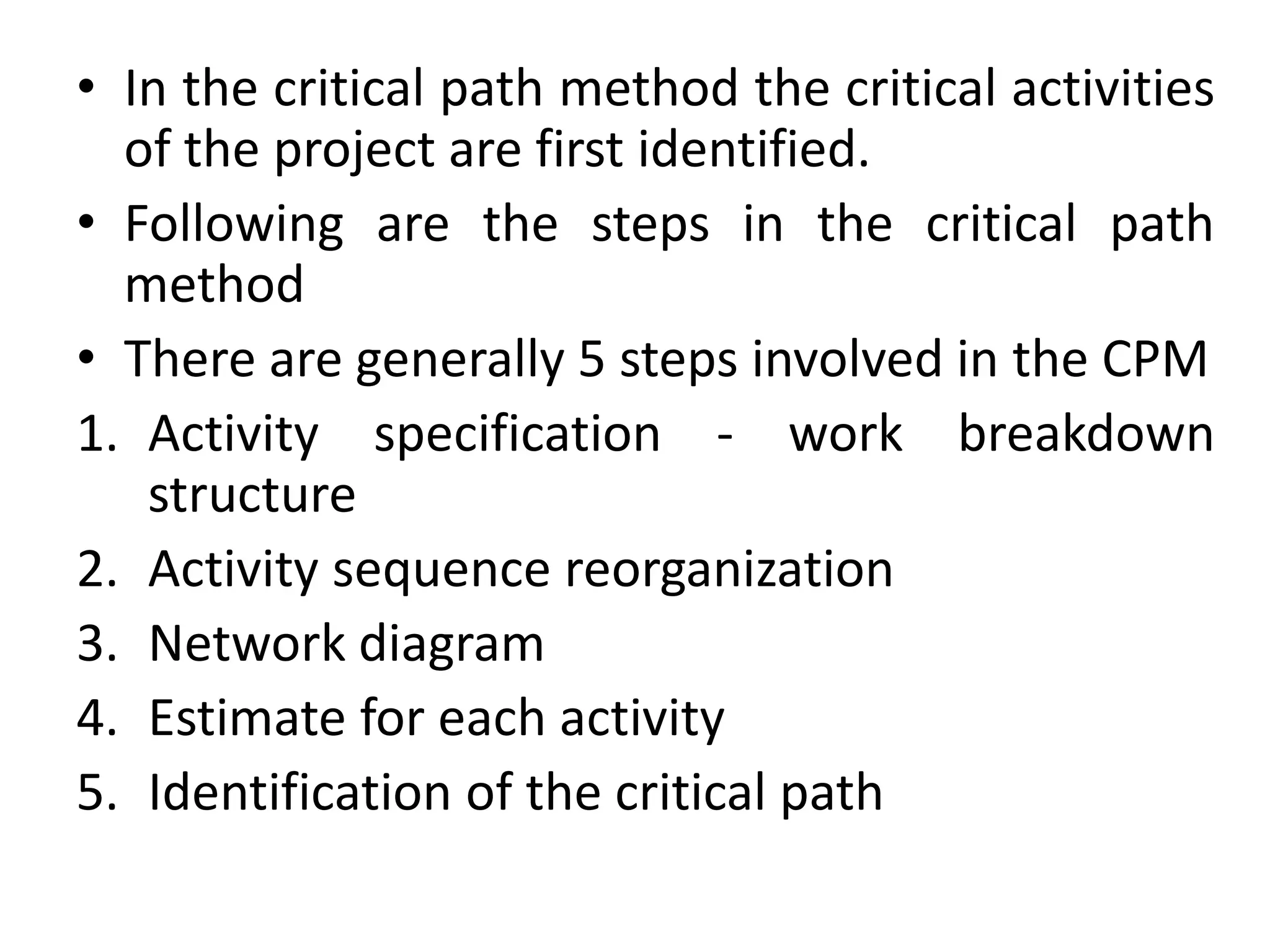 • In the critical path method the critical activities
of the project are first identified.
• Following are the steps in the critical path
method
• There are generally 5 steps involved in the CPM
1. Activity specification - work breakdown
structure
2. Activity sequence reorganization
3. Network diagram
4. Estimate for each activity
5. Identification of the critical path
 