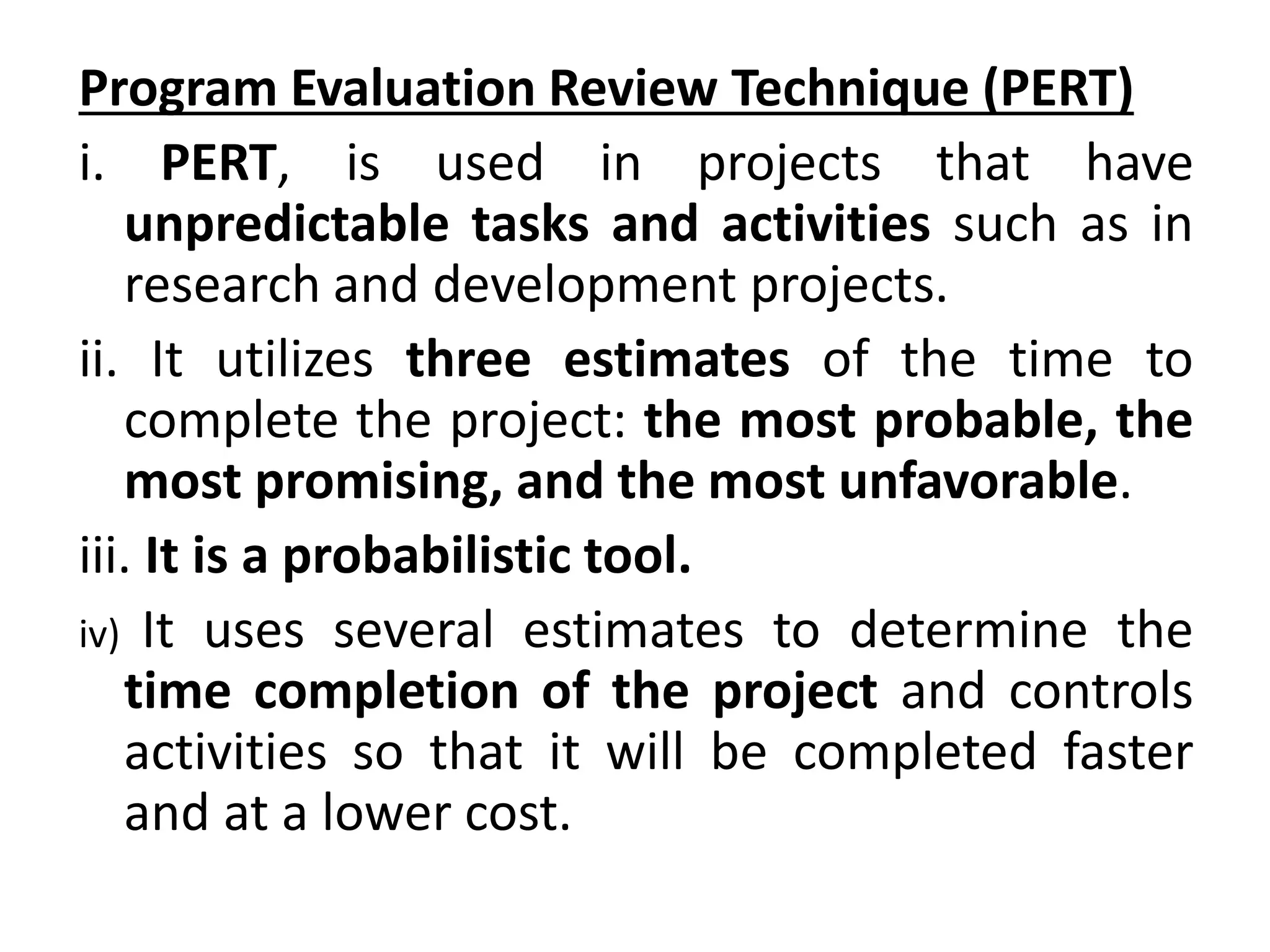 Program Evaluation Review Technique (PERT)
i. PERT, is used in projects that have
unpredictable tasks and activities such as in
research and development projects.
ii. It utilizes three estimates of the time to
complete the project: the most probable, the
most promising, and the most unfavorable.
iii. It is a probabilistic tool.
iv) It uses several estimates to determine the
time completion of the project and controls
activities so that it will be completed faster
and at a lower cost.
 