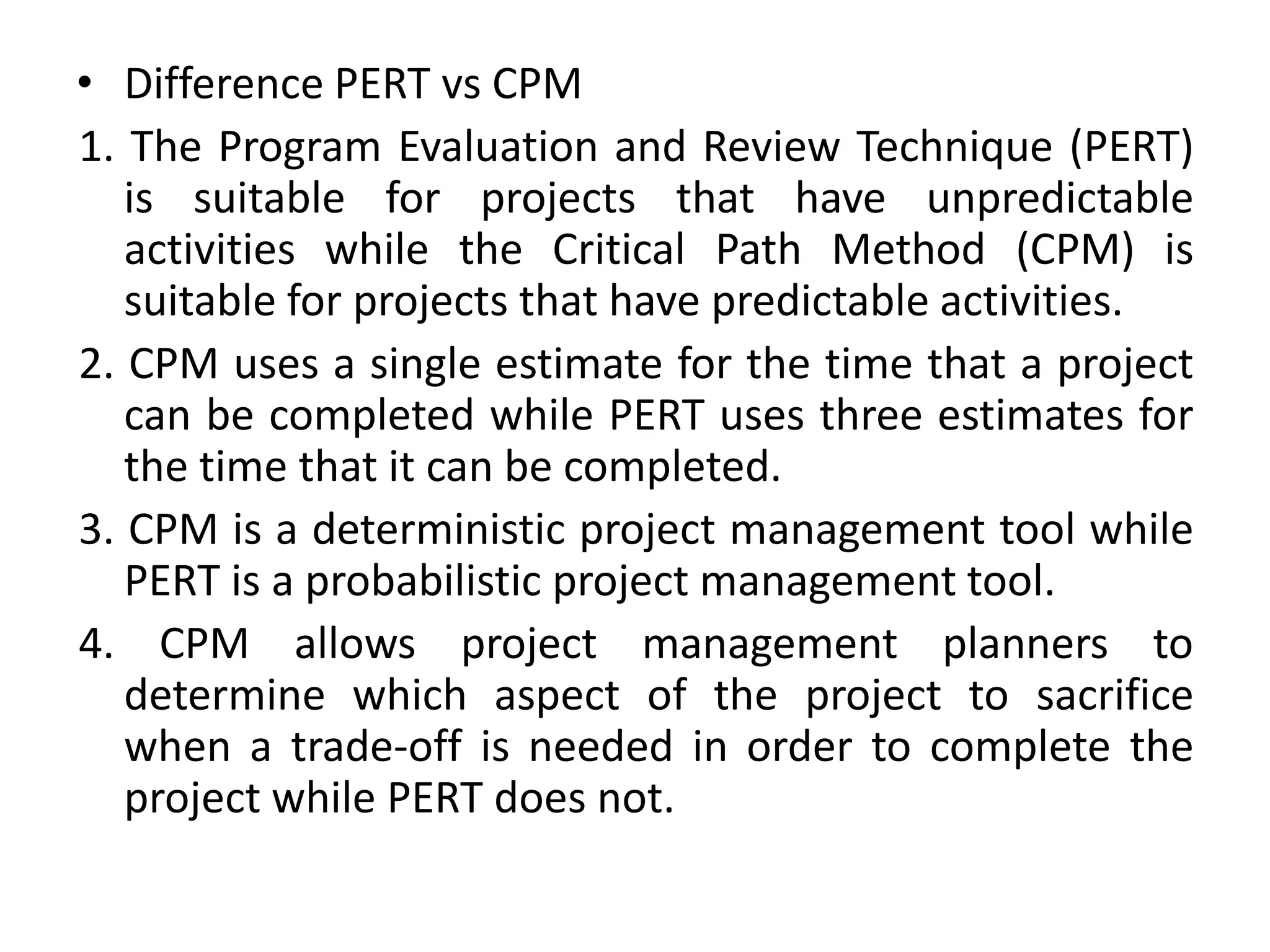 • Difference PERT vs CPM
1. The Program Evaluation and Review Technique (PERT)
is suitable for projects that have unpredictable
activities while the Critical Path Method (CPM) is
suitable for projects that have predictable activities.
2. CPM uses a single estimate for the time that a project
can be completed while PERT uses three estimates for
the time that it can be completed.
3. CPM is a deterministic project management tool while
PERT is a probabilistic project management tool.
4. CPM allows project management planners to
determine which aspect of the project to sacrifice
when a trade-off is needed in order to complete the
project while PERT does not.
 
