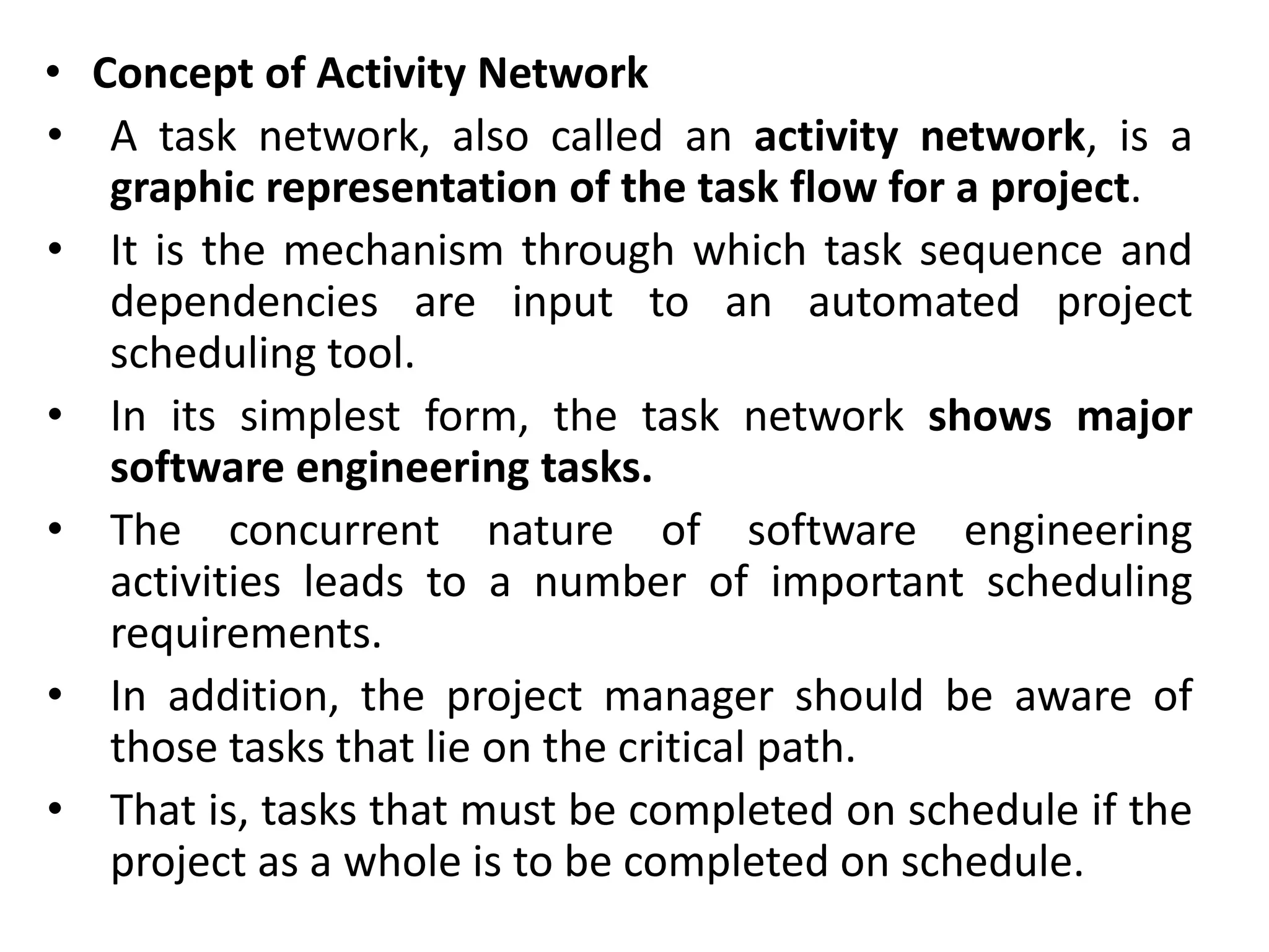 • Concept of Activity Network
• A task network, also called an activity network, is a
graphic representation of the task flow for a project.
• It is the mechanism through which task sequence and
dependencies are input to an automated project
scheduling tool.
• In its simplest form, the task network shows major
software engineering tasks.
• The concurrent nature of software engineering
activities leads to a number of important scheduling
requirements.
• In addition, the project manager should be aware of
those tasks that lie on the critical path.
• That is, tasks that must be completed on schedule if the
project as a whole is to be completed on schedule.
 