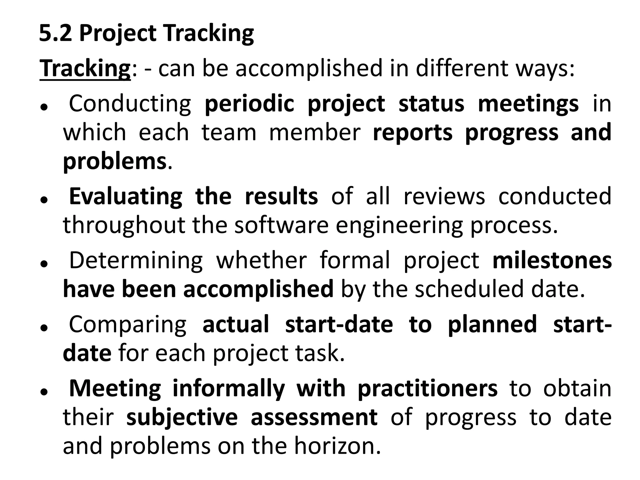 5.2 Project Tracking
Tracking: - can be accomplished in different ways:
 Conducting periodic project status meetings in
which each team member reports progress and
problems.
 Evaluating the results of all reviews conducted
throughout the software engineering process.
 Determining whether formal project milestones
have been accomplished by the scheduled date.
 Comparing actual start-date to planned start-
date for each project task.
 Meeting informally with practitioners to obtain
their subjective assessment of progress to date
and problems on the horizon.
 
