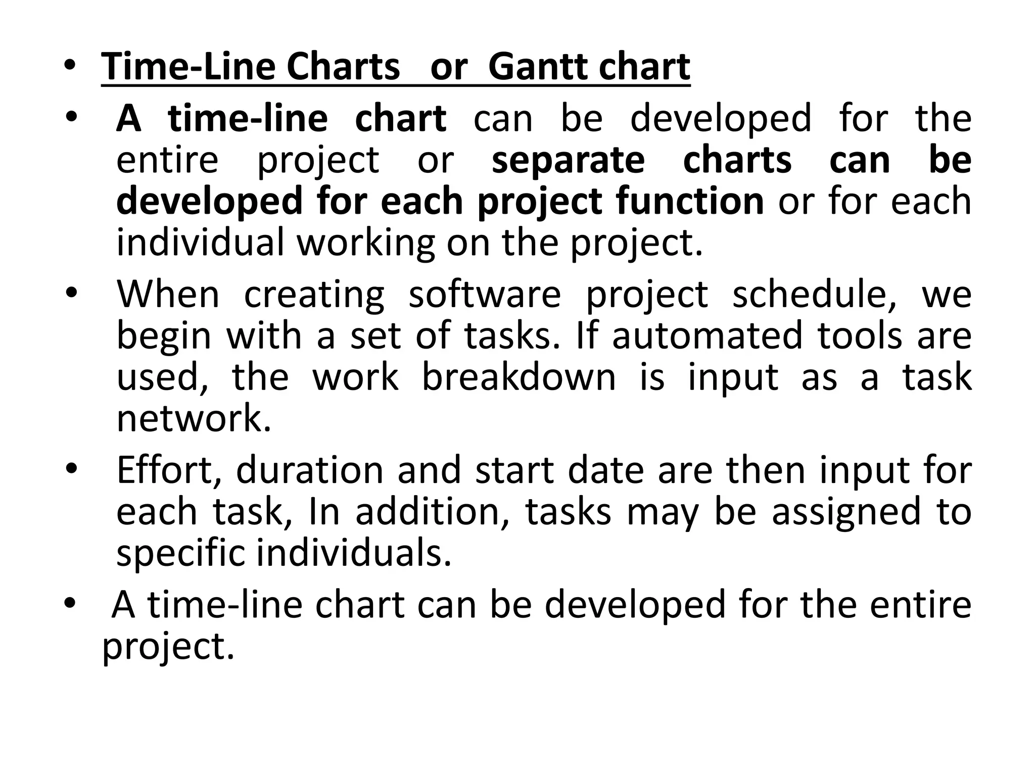 • Time-Line Charts or Gantt chart
• A time-line chart can be developed for the
entire project or separate charts can be
developed for each project function or for each
individual working on the project.
• When creating software project schedule, we
begin with a set of tasks. If automated tools are
used, the work breakdown is input as a task
network.
• Effort, duration and start date are then input for
each task, In addition, tasks may be assigned to
specific individuals.
• A time-line chart can be developed for the entire
project.
 