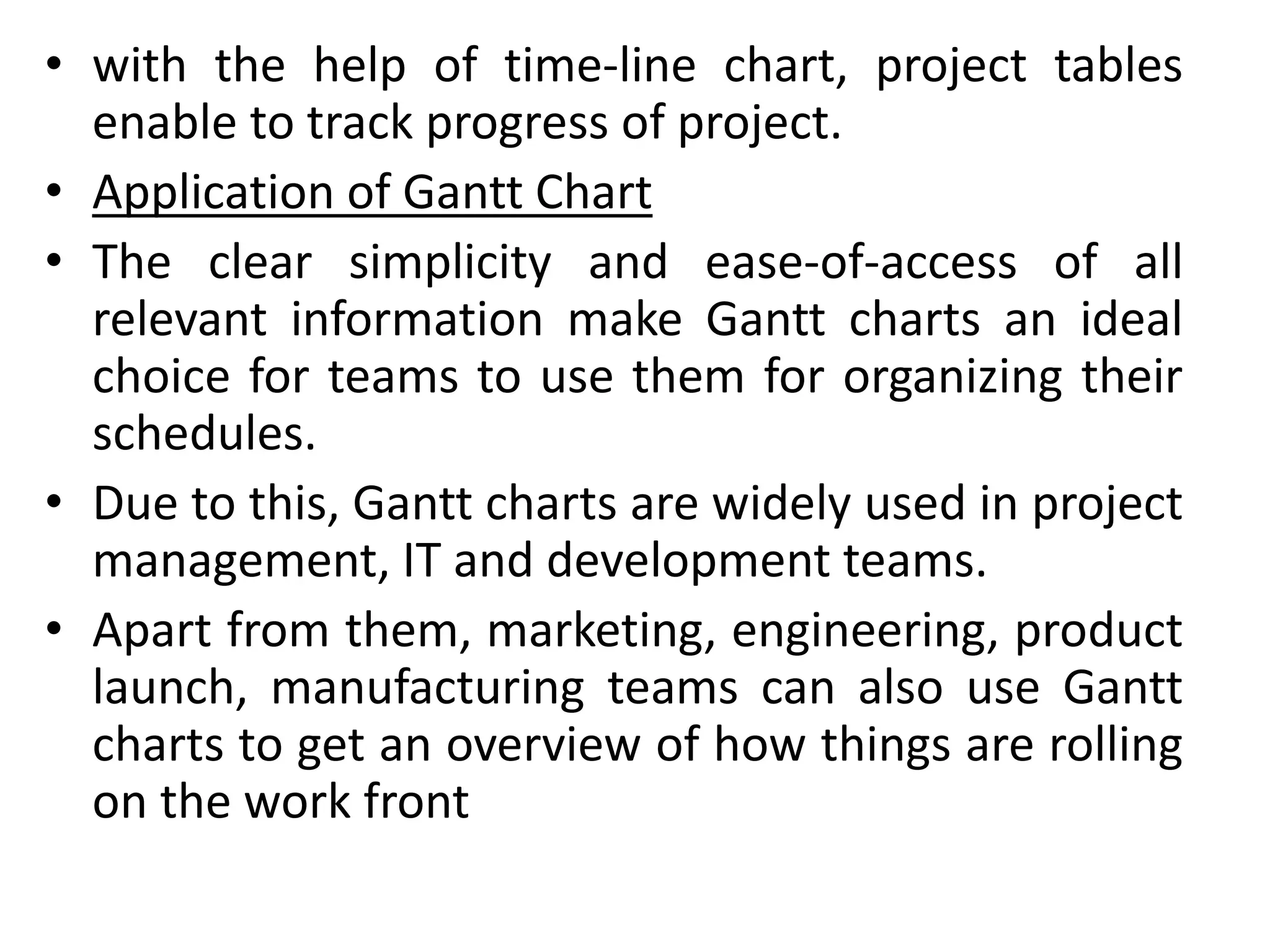 • with the help of time-line chart, project tables
enable to track progress of project.
• Application of Gantt Chart
• The clear simplicity and ease-of-access of all
relevant information make Gantt charts an ideal
choice for teams to use them for organizing their
schedules.
• Due to this, Gantt charts are widely used in project
management, IT and development teams.
• Apart from them, marketing, engineering, product
launch, manufacturing teams can also use Gantt
charts to get an overview of how things are rolling
on the work front
 
