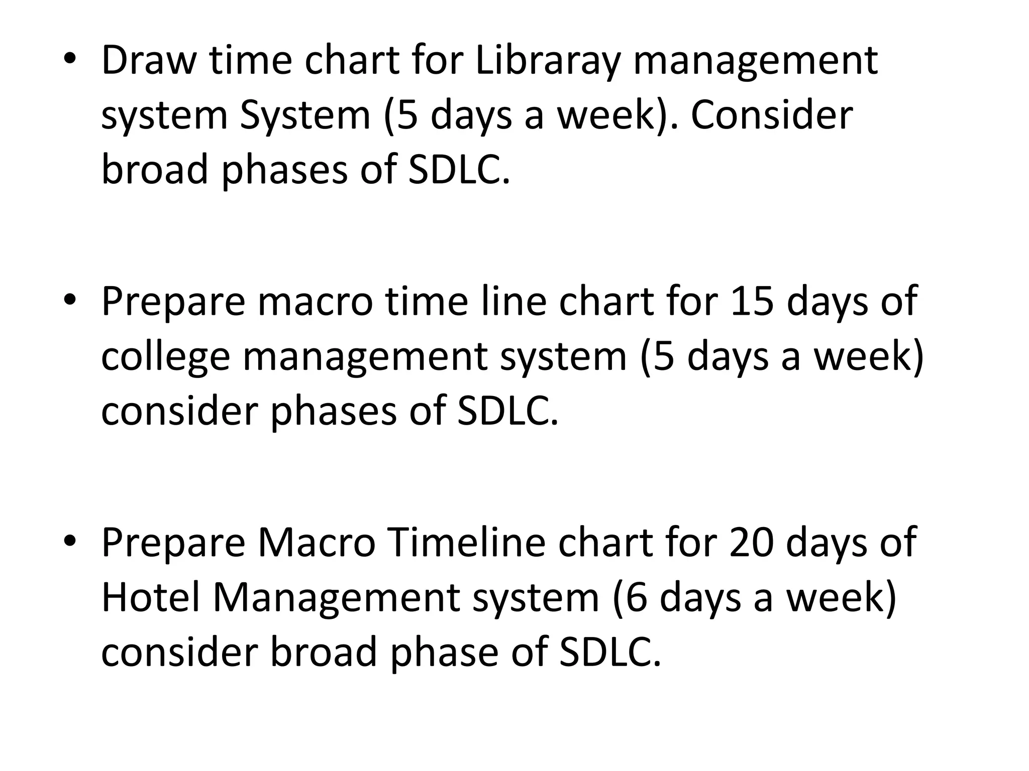 • Draw time chart for Libraray management
system System (5 days a week). Consider
broad phases of SDLC.
• Prepare macro time line chart for 15 days of
college management system (5 days a week)
consider phases of SDLC.
• Prepare Macro Timeline chart for 20 days of
Hotel Management system (6 days a week)
consider broad phase of SDLC.
 