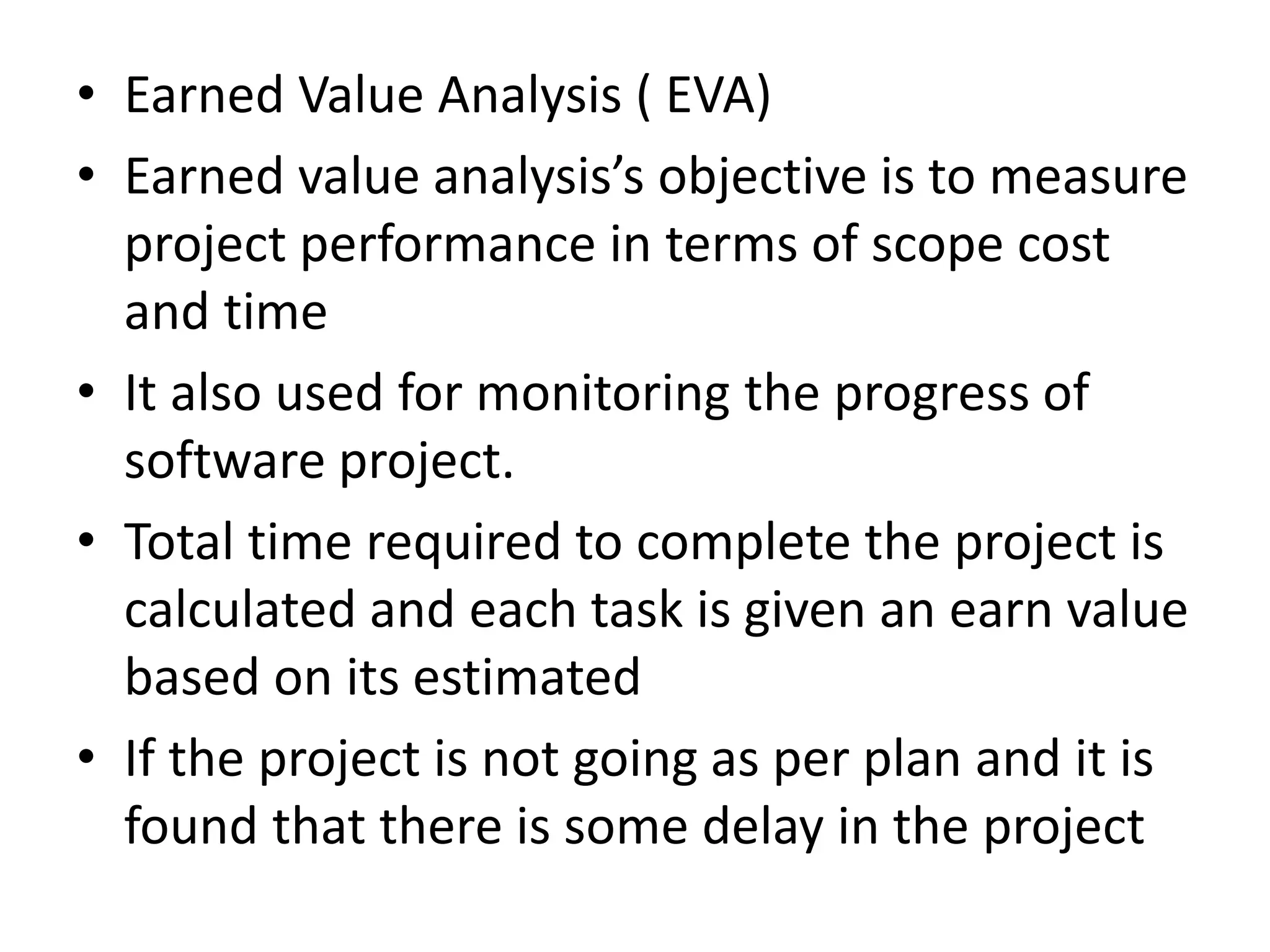 • Earned Value Analysis ( EVA)
• Earned value analysis’s objective is to measure
project performance in terms of scope cost
and time
• It also used for monitoring the progress of
software project.
• Total time required to complete the project is
calculated and each task is given an earn value
based on its estimated
• If the project is not going as per plan and it is
found that there is some delay in the project
 