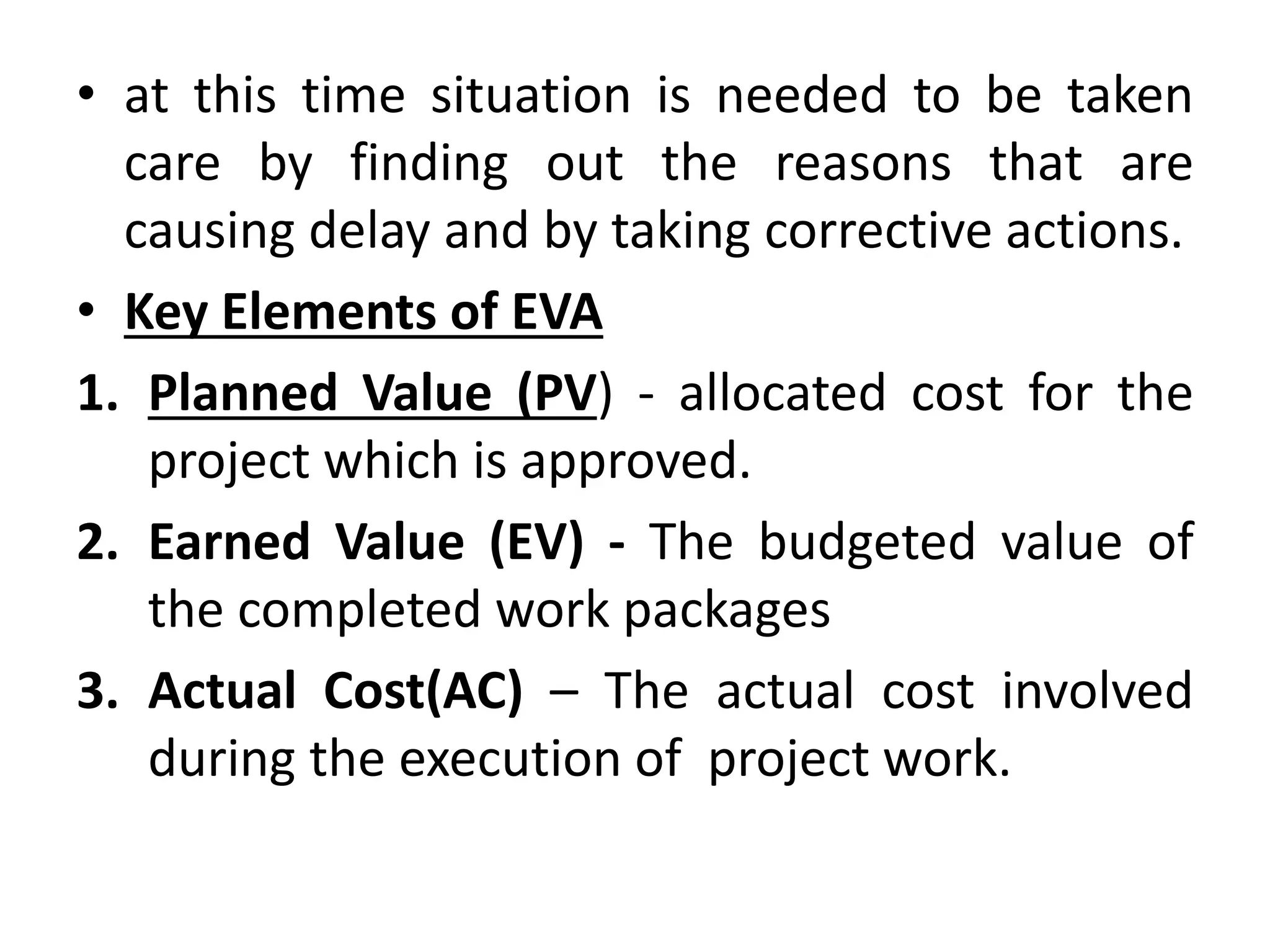 • at this time situation is needed to be taken
care by finding out the reasons that are
causing delay and by taking corrective actions.
• Key Elements of EVA
1. Planned Value (PV) - allocated cost for the
project which is approved.
2. Earned Value (EV) - The budgeted value of
the completed work packages
3. Actual Cost(AC) – The actual cost involved
during the execution of project work.
 