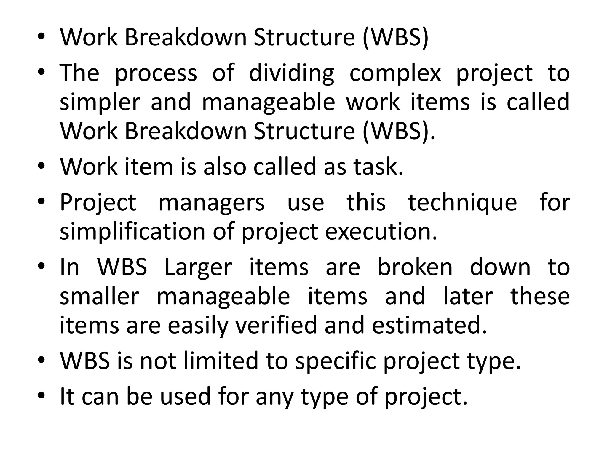 • Work Breakdown Structure (WBS)
• The process of dividing complex project to
simpler and manageable work items is called
Work Breakdown Structure (WBS).
• Work item is also called as task.
• Project managers use this technique for
simplification of project execution.
• In WBS Larger items are broken down to
smaller manageable items and later these
items are easily verified and estimated.
• WBS is not limited to specific project type.
• It can be used for any type of project.
 