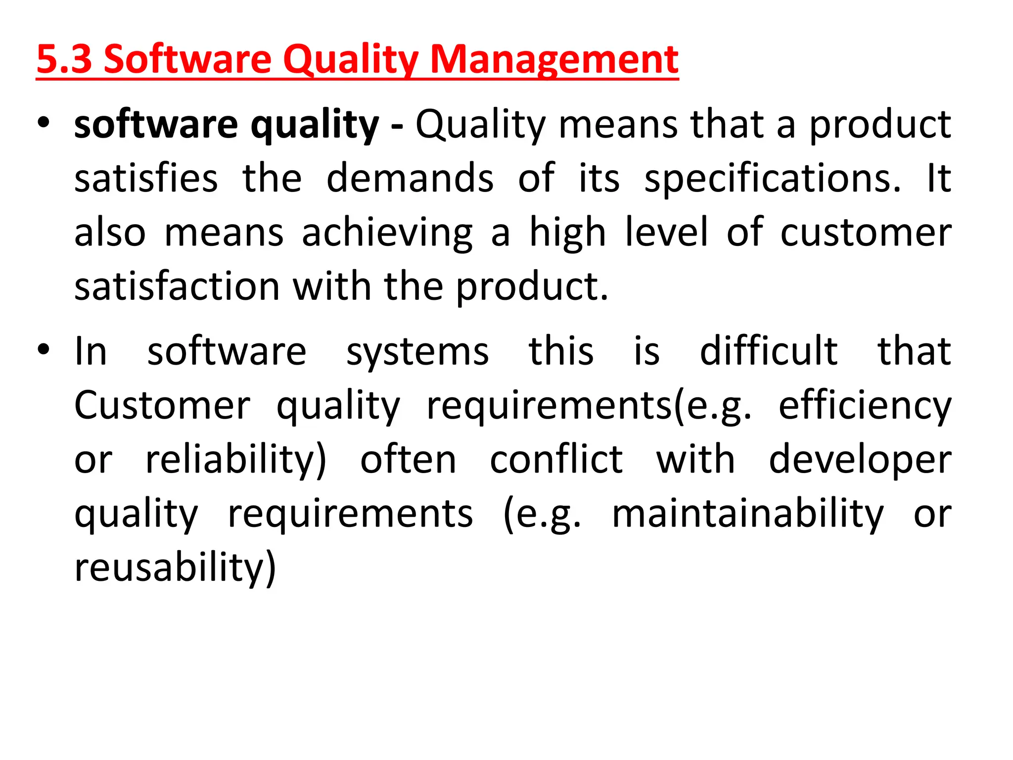 5.3 Software Quality Management
• software quality - Quality means that a product
satisfies the demands of its specifications. It
also means achieving a high level of customer
satisfaction with the product.
• In software systems this is difficult that
Customer quality requirements(e.g. efficiency
or reliability) often conflict with developer
quality requirements (e.g. maintainability or
reusability)
 