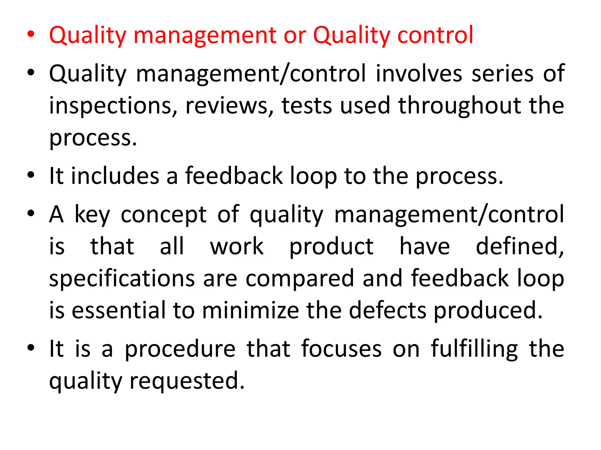• Quality management or Quality control
• Quality management/control involves series of
inspections, reviews, tests used throughout the
process.
• It includes a feedback loop to the process.
• A key concept of quality management/control
is that all work product have defined,
specifications are compared and feedback loop
is essential to minimize the defects produced.
• It is a procedure that focuses on fulfilling the
quality requested.
 