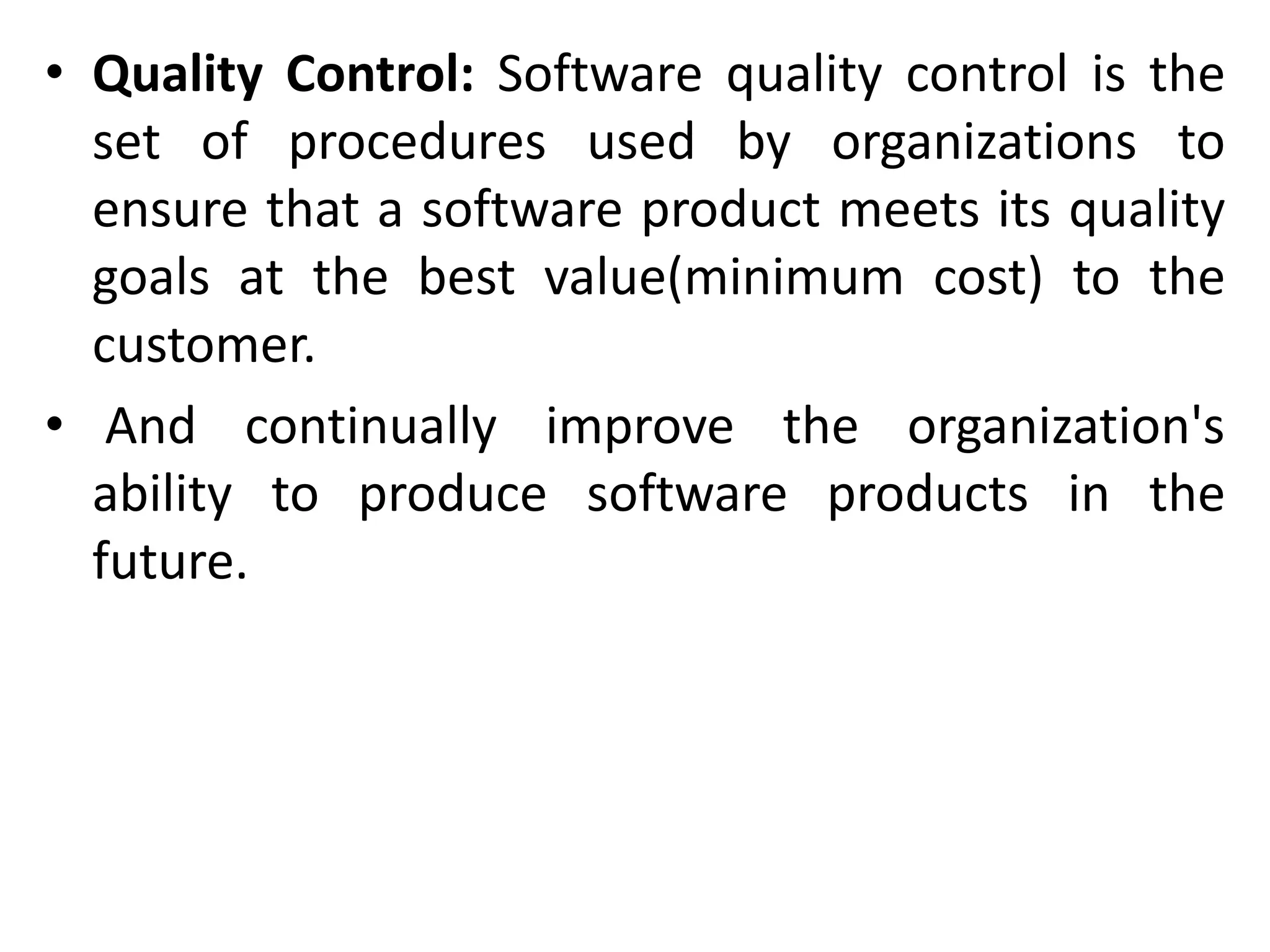 • Quality Control: Software quality control is the
set of procedures used by organizations to
ensure that a software product meets its quality
goals at the best value(minimum cost) to the
customer.
• And continually improve the organization's
ability to produce software products in the
future.
 