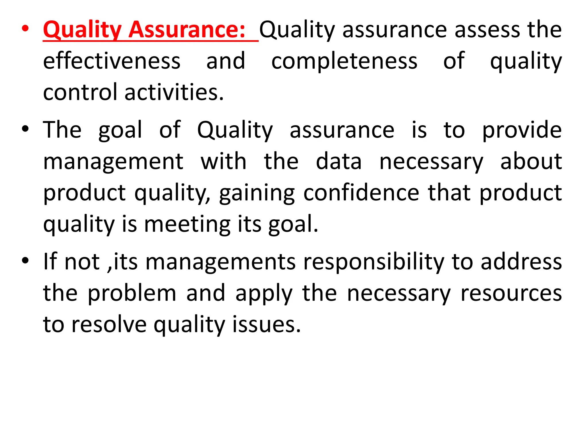 • Quality Assurance: Quality assurance assess the
effectiveness and completeness of quality
control activities.
• The goal of Quality assurance is to provide
management with the data necessary about
product quality, gaining confidence that product
quality is meeting its goal.
• If not ,its managements responsibility to address
the problem and apply the necessary resources
to resolve quality issues.
 