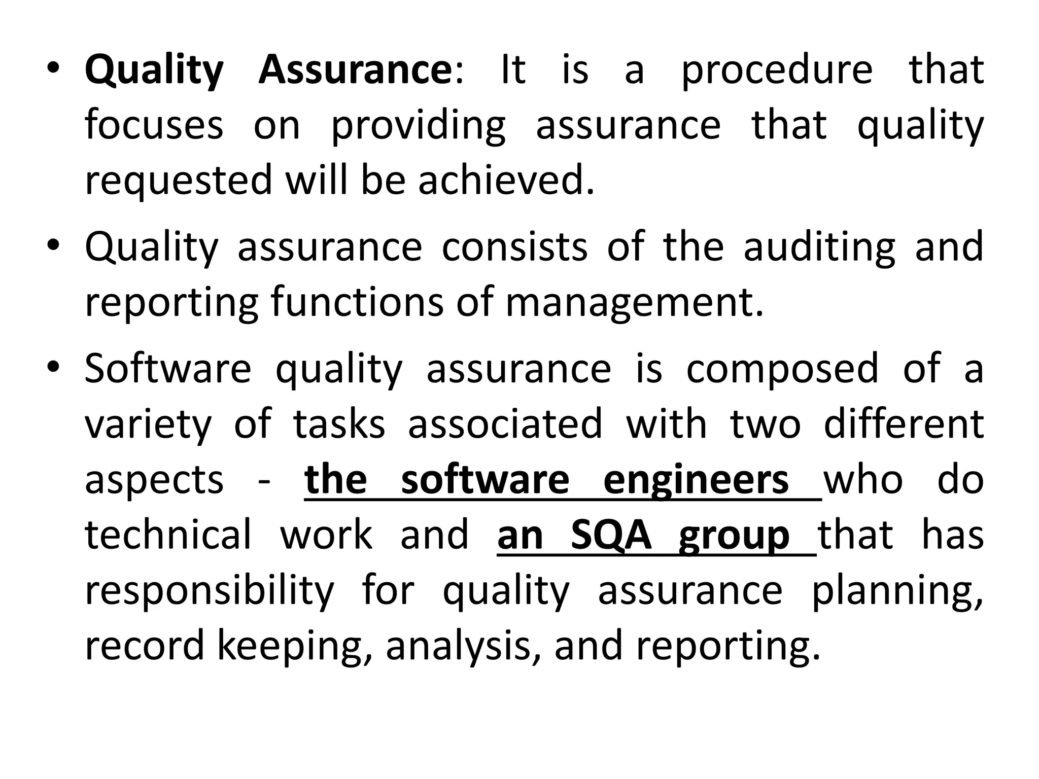 • Quality Assurance: It is a procedure that
focuses on providing assurance that quality
requested will be achieved.
• Quality assurance consists of the auditing and
reporting functions of management.
• Software quality assurance is composed of a
variety of tasks associated with two different
aspects - the software engineers who do
technical work and an SQA group that has
responsibility for quality assurance planning,
record keeping, analysis, and reporting.
 