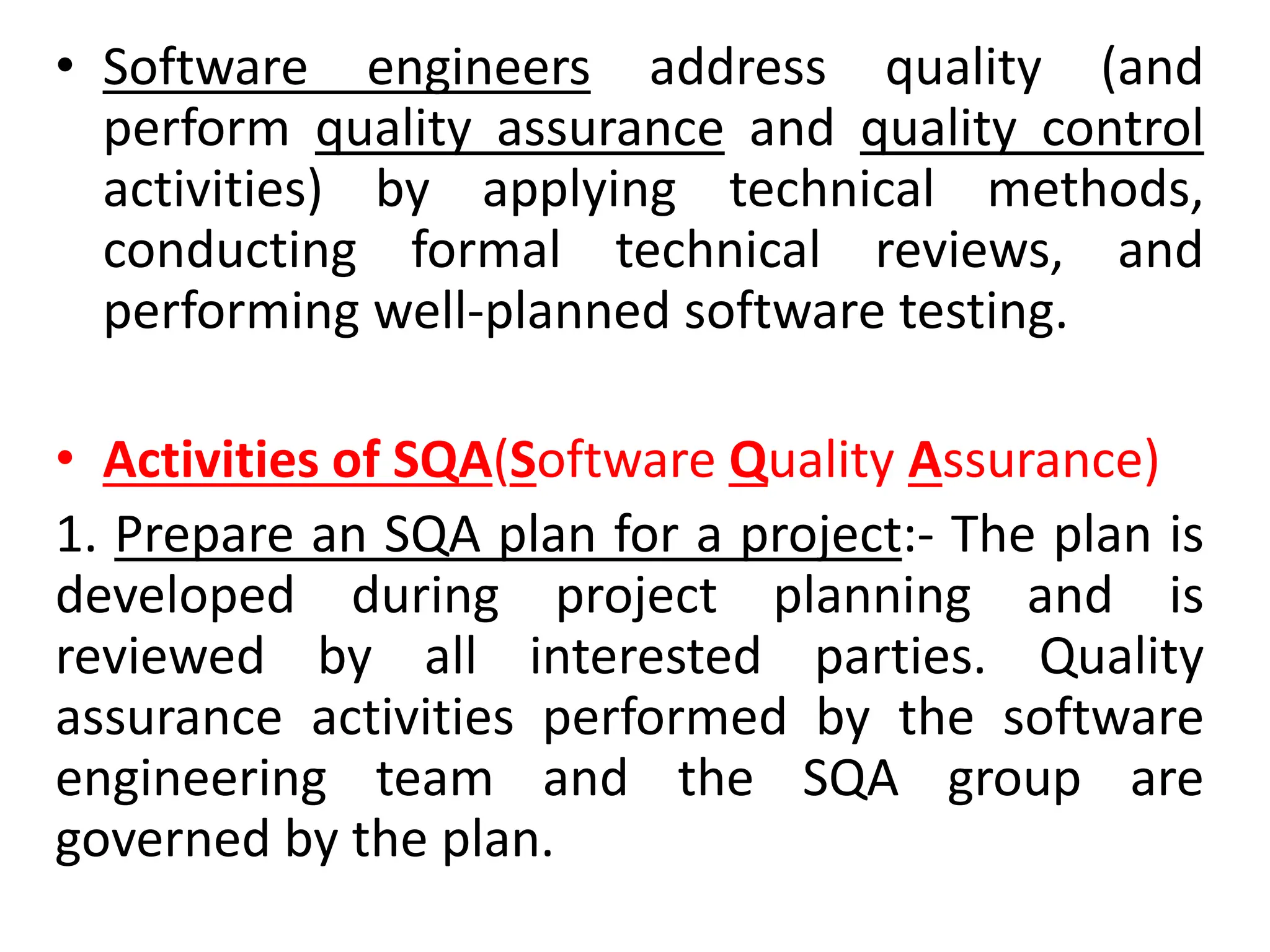 • Software engineers address quality (and
perform quality assurance and quality control
activities) by applying technical methods,
conducting formal technical reviews, and
performing well-planned software testing.
• Activities of SQA(Software Quality Assurance)
1. Prepare an SQA plan for a project:- The plan is
developed during project planning and is
reviewed by all interested parties. Quality
assurance activities performed by the software
engineering team and the SQA group are
governed by the plan.
 