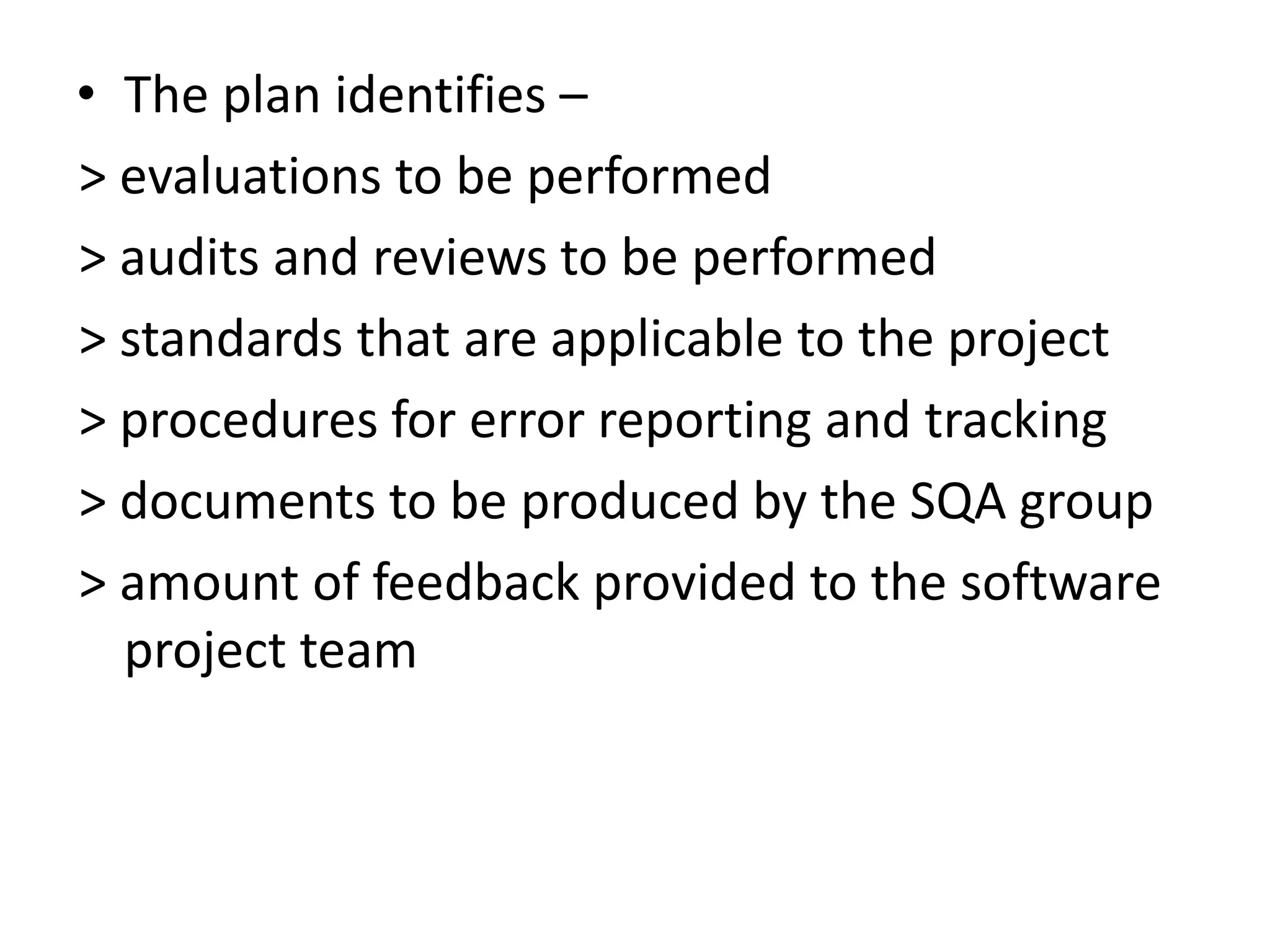 • The plan identifies –
> evaluations to be performed
> audits and reviews to be performed
> standards that are applicable to the project
> procedures for error reporting and tracking
> documents to be produced by the SQA group
> amount of feedback provided to the software
project team
 