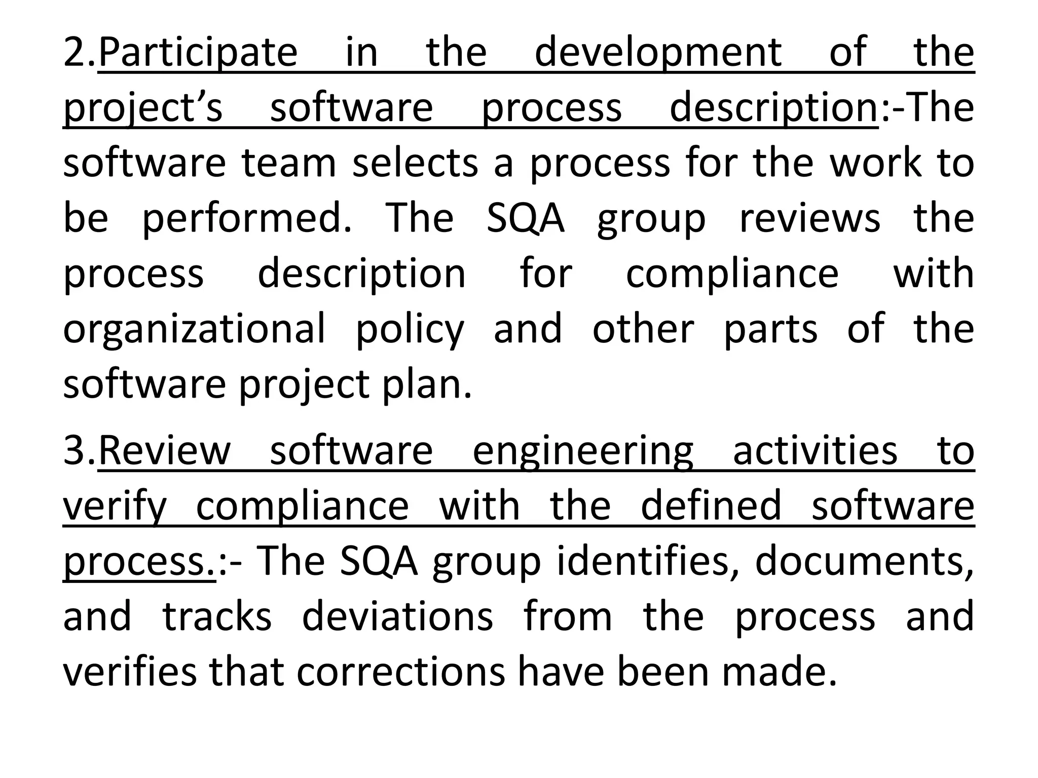 2.Participate in the development of the
project’s software process description:-The
software team selects a process for the work to
be performed. The SQA group reviews the
process description for compliance with
organizational policy and other parts of the
software project plan.
3.Review software engineering activities to
verify compliance with the defined software
process.:- The SQA group identifies, documents,
and tracks deviations from the process and
verifies that corrections have been made.
 