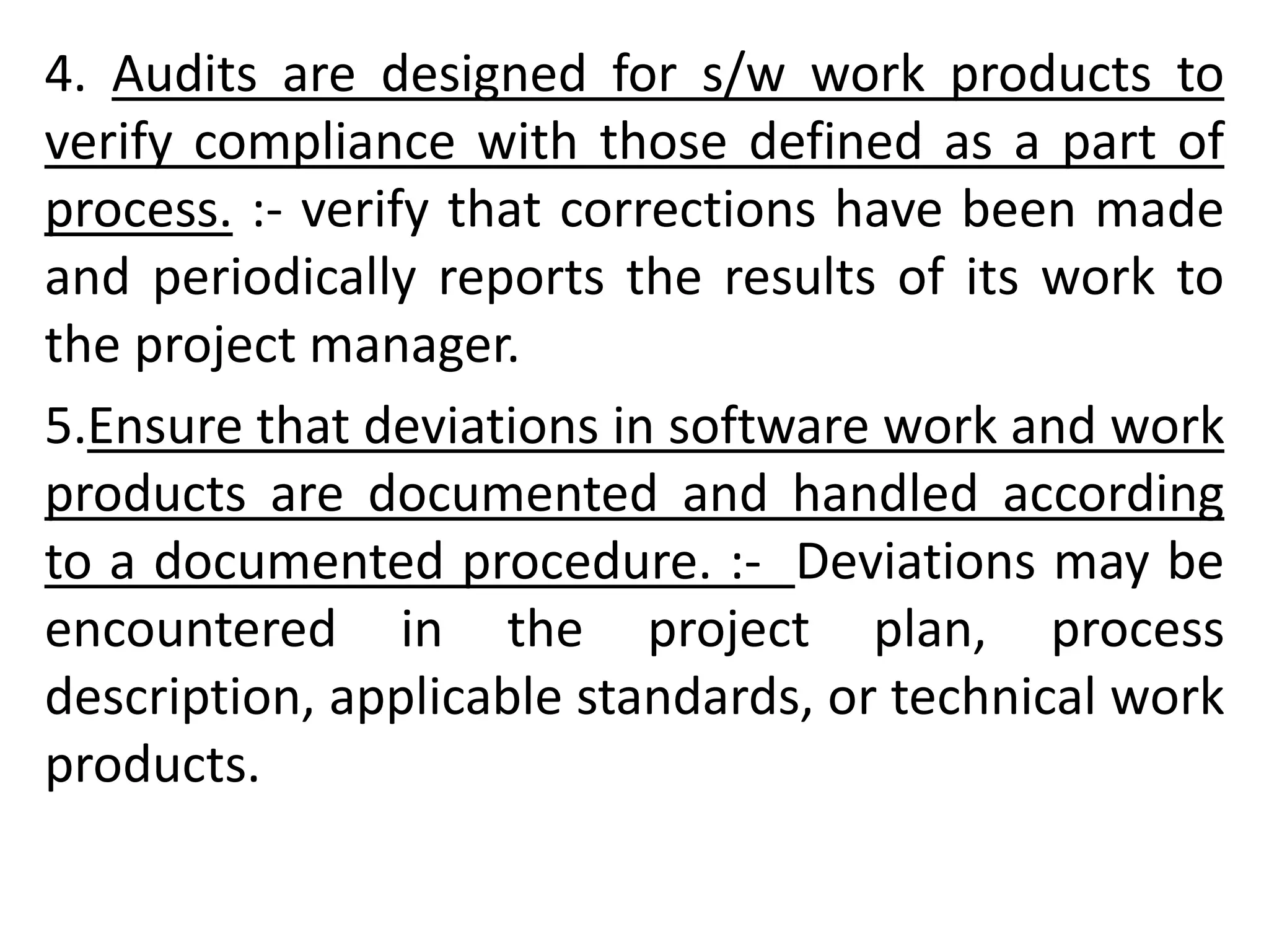 4. Audits are designed for s/w work products to
verify compliance with those defined as a part of
process. :- verify that corrections have been made
and periodically reports the results of its work to
the project manager.
5.Ensure that deviations in software work and work
products are documented and handled according
to a documented procedure. :- Deviations may be
encountered in the project plan, process
description, applicable standards, or technical work
products.
 