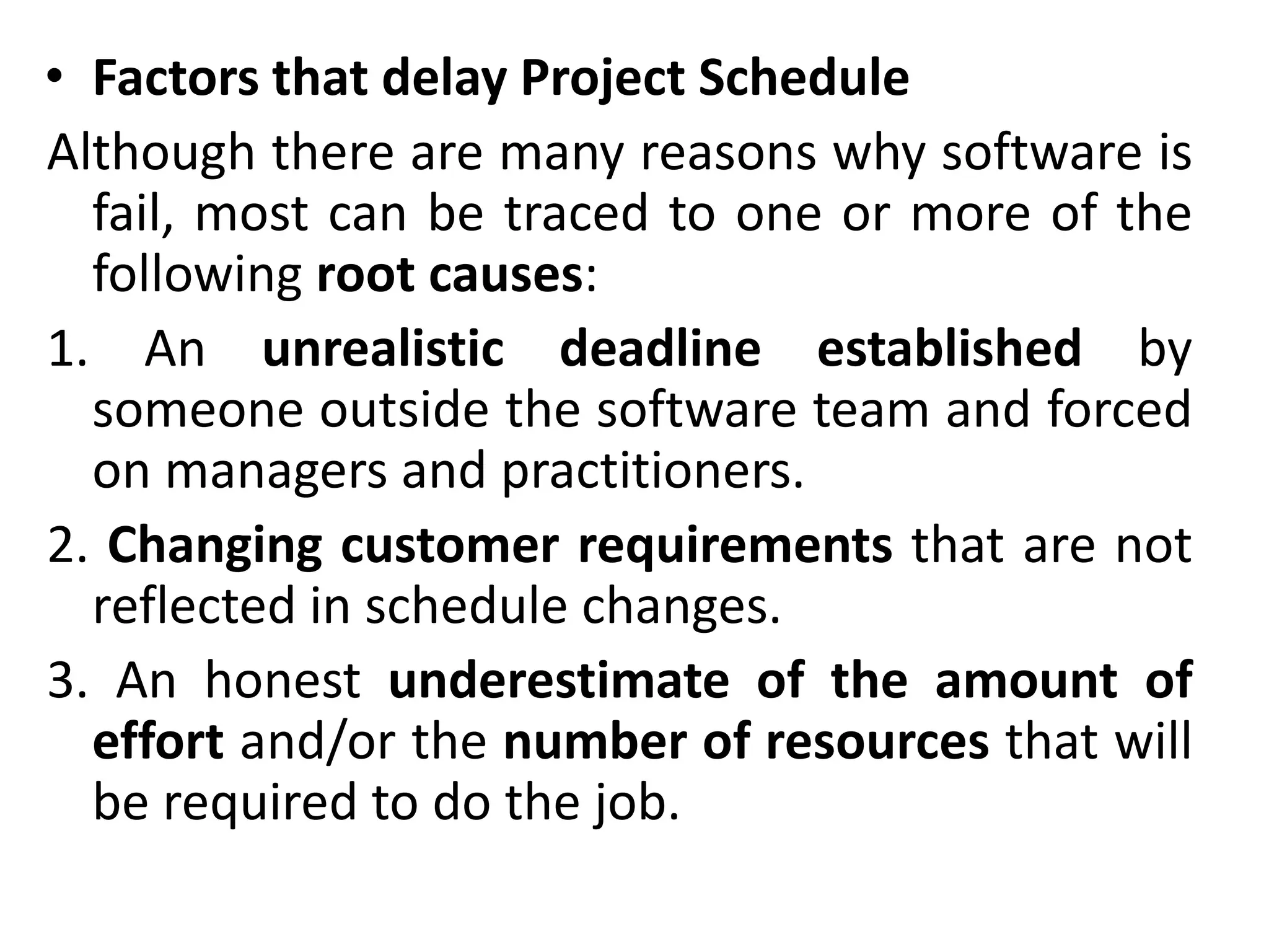 • Factors that delay Project Schedule
Although there are many reasons why software is
fail, most can be traced to one or more of the
following root causes:
1. An unrealistic deadline established by
someone outside the software team and forced
on managers and practitioners.
2. Changing customer requirements that are not
reflected in schedule changes.
3. An honest underestimate of the amount of
effort and/or the number of resources that will
be required to do the job.
 