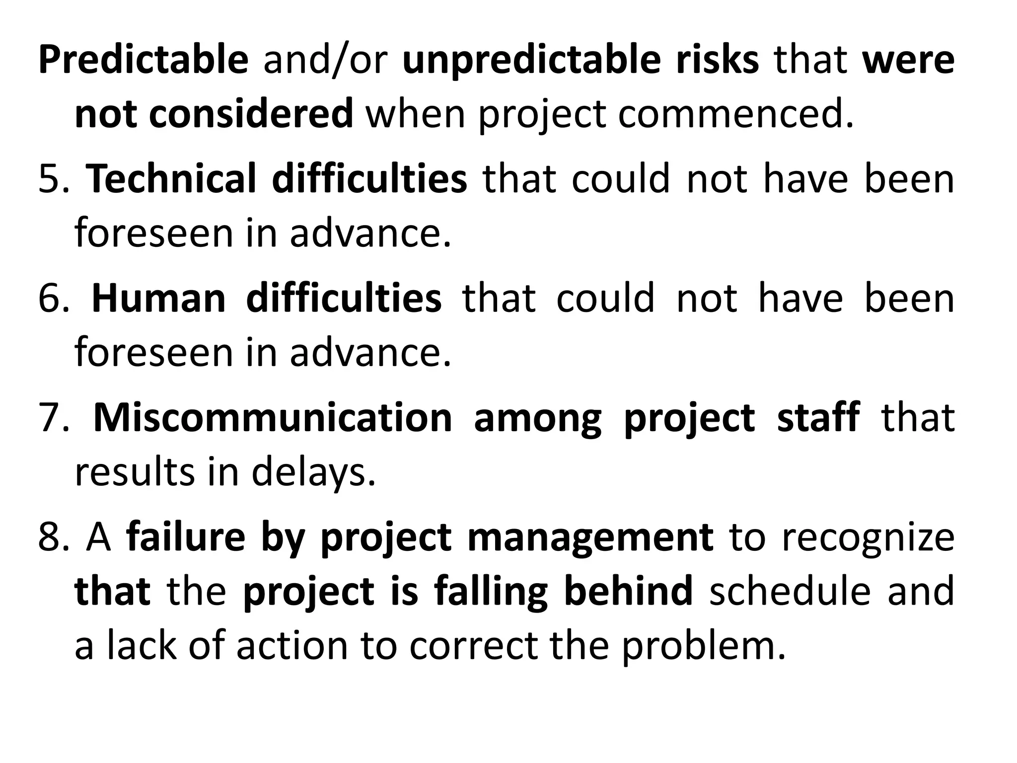 Predictable and/or unpredictable risks that were
not considered when project commenced.
5. Technical difficulties that could not have been
foreseen in advance.
6. Human difficulties that could not have been
foreseen in advance.
7. Miscommunication among project staff that
results in delays.
8. A failure by project management to recognize
that the project is falling behind schedule and
a lack of action to correct the problem.
 