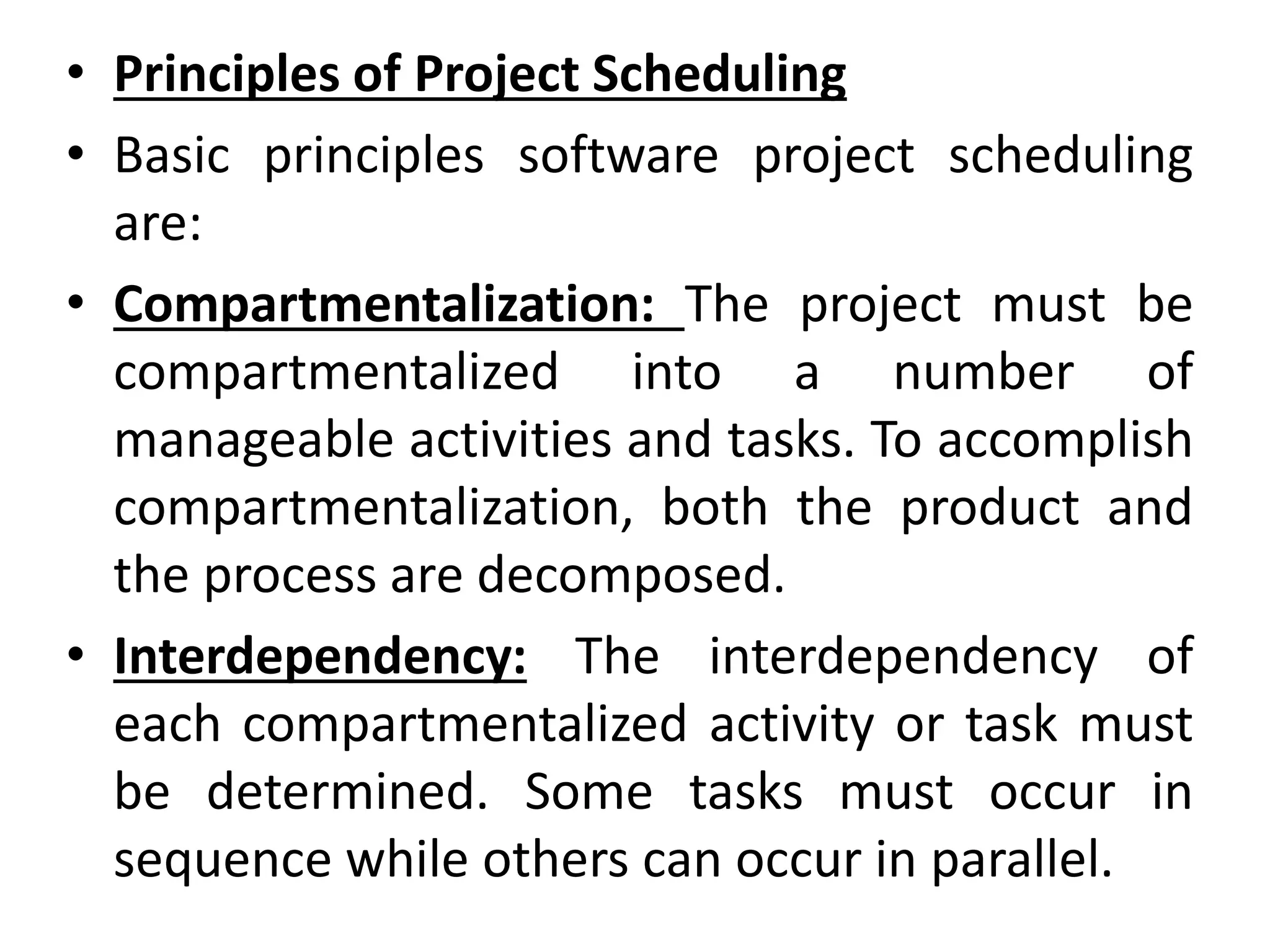 • Principles of Project Scheduling
• Basic principles software project scheduling
are:
• Compartmentalization: The project must be
compartmentalized into a number of
manageable activities and tasks. To accomplish
compartmentalization, both the product and
the process are decomposed.
• Interdependency: The interdependency of
each compartmentalized activity or task must
be determined. Some tasks must occur in
sequence while others can occur in parallel.
 