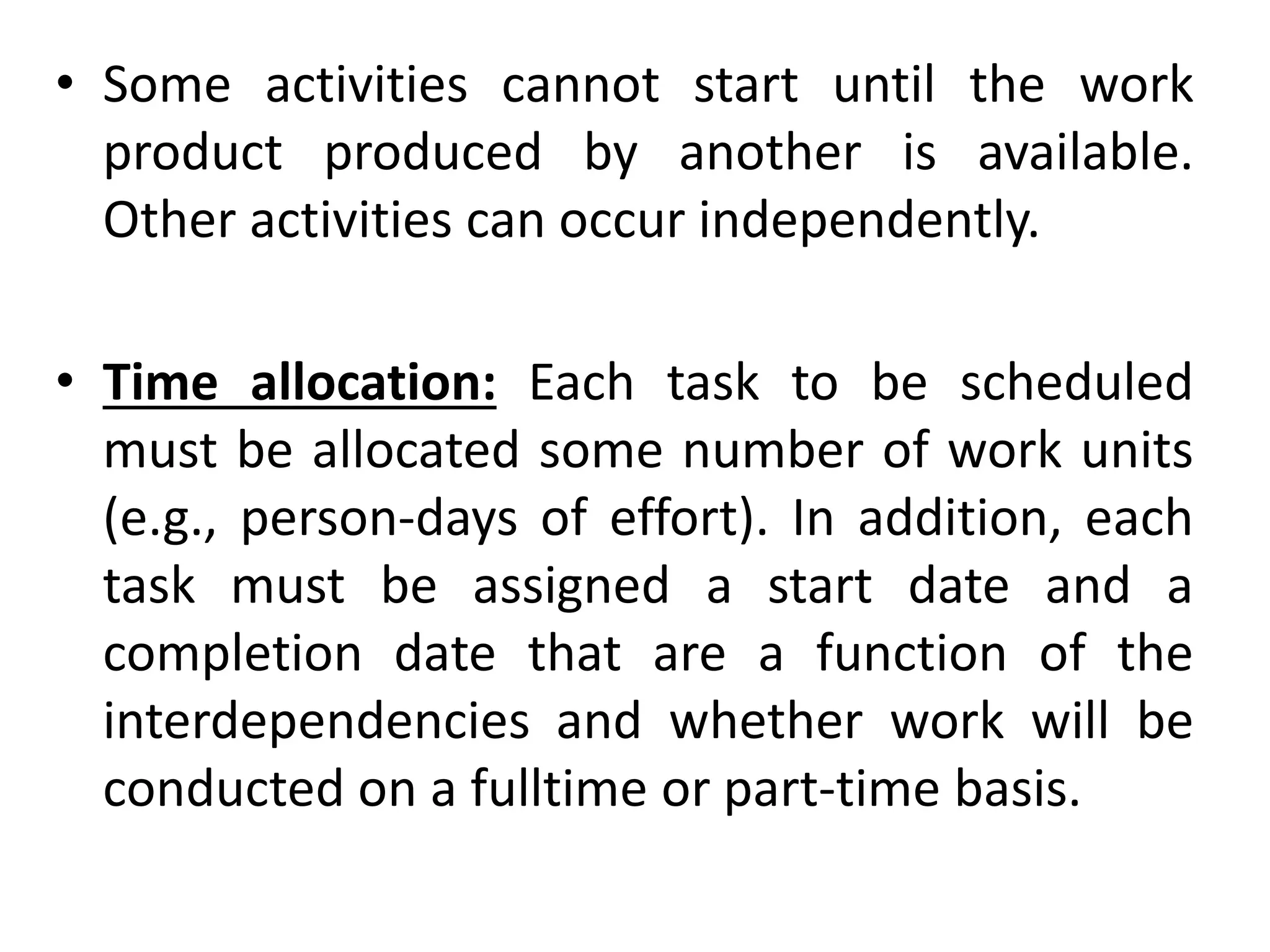 • Some activities cannot start until the work
product produced by another is available.
Other activities can occur independently.
• Time allocation: Each task to be scheduled
must be allocated some number of work units
(e.g., person-days of effort). In addition, each
task must be assigned a start date and a
completion date that are a function of the
interdependencies and whether work will be
conducted on a fulltime or part-time basis.
 