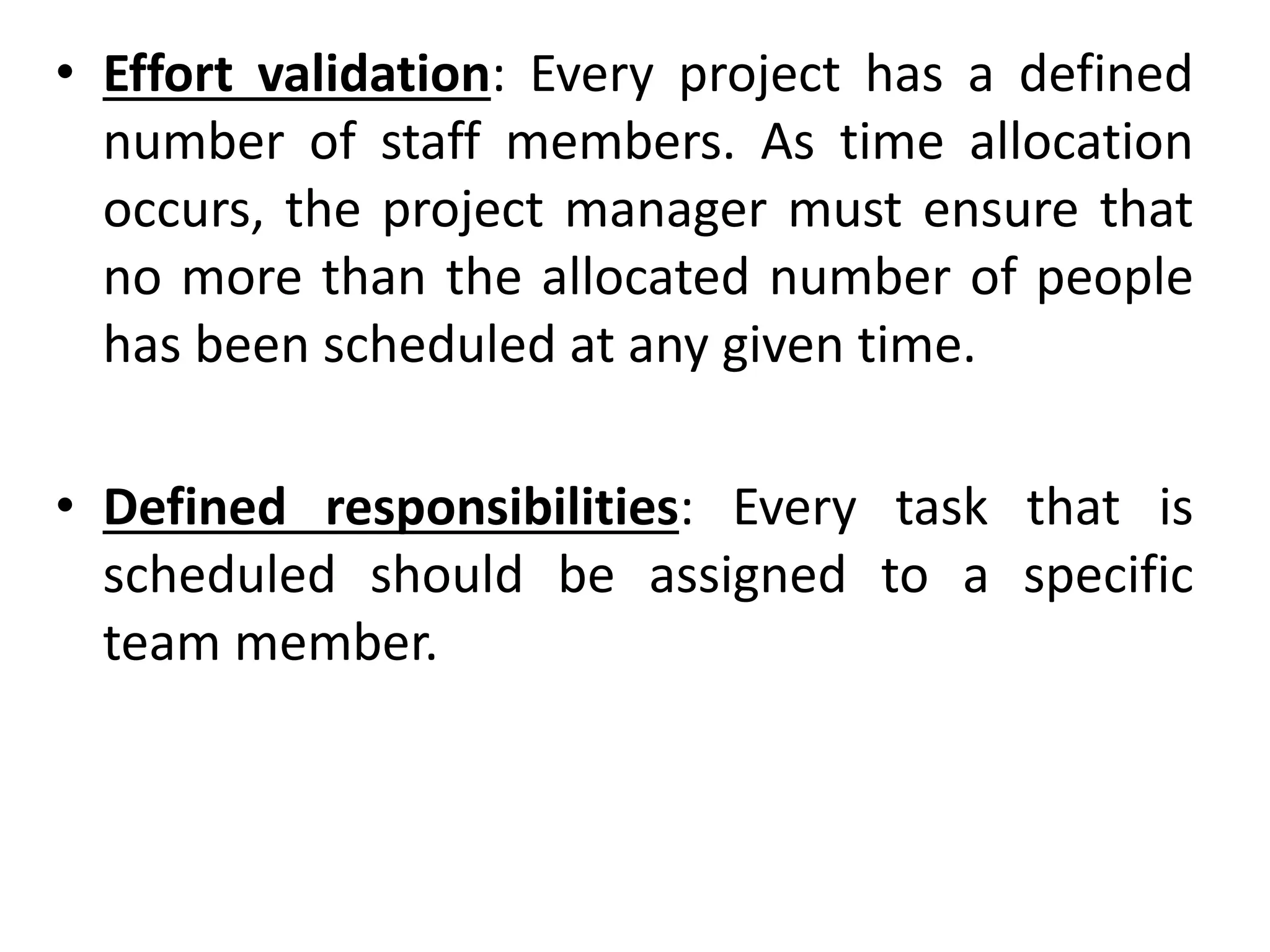 • Effort validation: Every project has a defined
number of staff members. As time allocation
occurs, the project manager must ensure that
no more than the allocated number of people
has been scheduled at any given time.
• Defined responsibilities: Every task that is
scheduled should be assigned to a specific
team member.
 