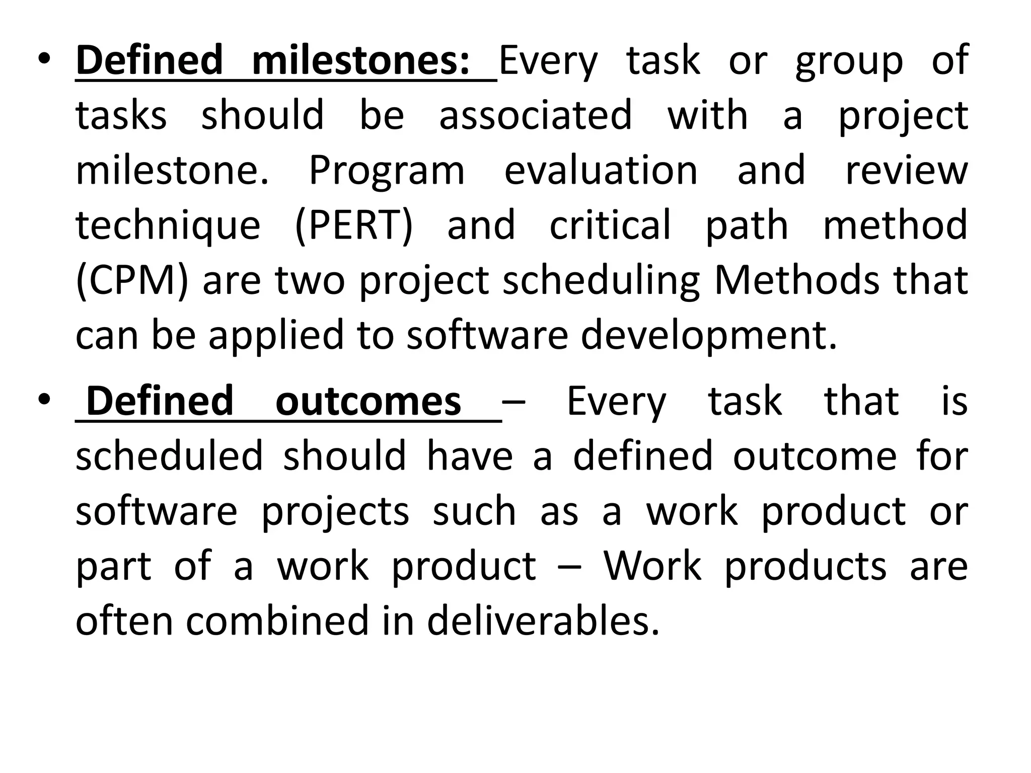 • Defined milestones: Every task or group of
tasks should be associated with a project
milestone. Program evaluation and review
technique (PERT) and critical path method
(CPM) are two project scheduling Methods that
can be applied to software development.
• Defined outcomes – Every task that is
scheduled should have a defined outcome for
software projects such as a work product or
part of a work product – Work products are
often combined in deliverables.
 