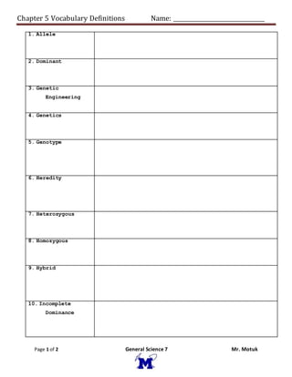 Chapter 5 Vocabulary Definitions Name: ________________________________
Page 1 of 2 General Science 7 Mr. Motuk
1. Allele
2. Dominant
3. Genetic
Engineering
4. Genetics
5. Genotype
6. Heredity
7. Heterozygous
8. Homozygous
9. Hybrid
10. Incomplete
Dominance
 