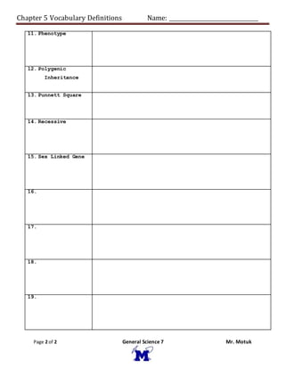 Chapter 5 Vocabulary Definitions Name: ________________________________
Page 2 of 2 General Science 7 Mr. Motuk
11. Phenotype
12. Polygenic
Inheritance
13. Punnett Square
14. Recessive
15. Sex Linked Gene
16.
17.
18.
19.
 