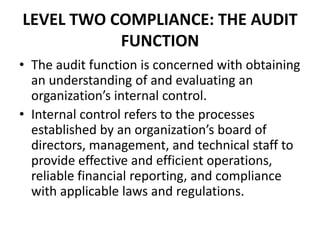 LEVEL TWO COMPLIANCE: THE AUDIT
FUNCTION
• The audit function is concerned with obtaining
an understanding of and evaluating an
organization’s internal control.
• Internal control refers to the processes
established by an organization’s board of
directors, management, and technical staff to
provide effective and efficient operations,
reliable financial reporting, and compliance
with applicable laws and regulations.
 