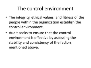• The integrity, ethical values, and fitness of the
people within the organization establish the
control environment.
• Audit seeks to ensure that the control
environment is effective by assessing the
stability and consistency of the factors
mentioned above.
The control environment
 