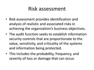 Risk assessment
• Risk assessment provides identification and
analysis of realistic and associated risks in
achieving the organization’s business objectives.
• The audit function seeks to establish information
security controls that are proportionate to the
value, sensitivity, and criticality of the systems
and information being protected.
• This includes the probability, frequency, and
severity of loss or damage that can occur.
 