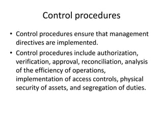 Control procedures
• Control procedures ensure that management
directives are implemented.
• Control procedures include authorization,
verification, approval, reconciliation, analysis
of the efficiency of operations,
implementation of access controls, physical
security of assets, and segregation of duties.
 